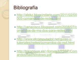 Bibliografía
   http://alekz.blogcindario.com/2011/02/00
    005-comandos-de-redes.html

   http://venecisco.blogspot.com/2008/07/c
    omandos-de-ms-dos-para-redes.html

   http://www.elcomputador.net/guias-y-
    tutoriales/redes/comandos-de-red.html

   http://trajano.us.es/~fornes/ARSSP/Com
    andosRedWindows.pdf
 