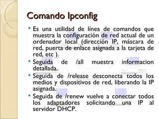 Comando Ipconfig
 Es una utilidad de línea de comandos que
  muestra la configuración de red actual de un
  ordenador local (dirección IP, máscara de
  red, puerta de enlace asignada a la tarjeta de
  red, etc ).
 Seguida     de /all muestra informacion
  detallada.
 Seguida de /release desconecta todos los
  medios y dispositivos de red, liberando la IP
  asignada.
 Seguida de /renew vuelve a conectar todos
  los adaptadores solicitando una IP al
  servidor DHCP.
 