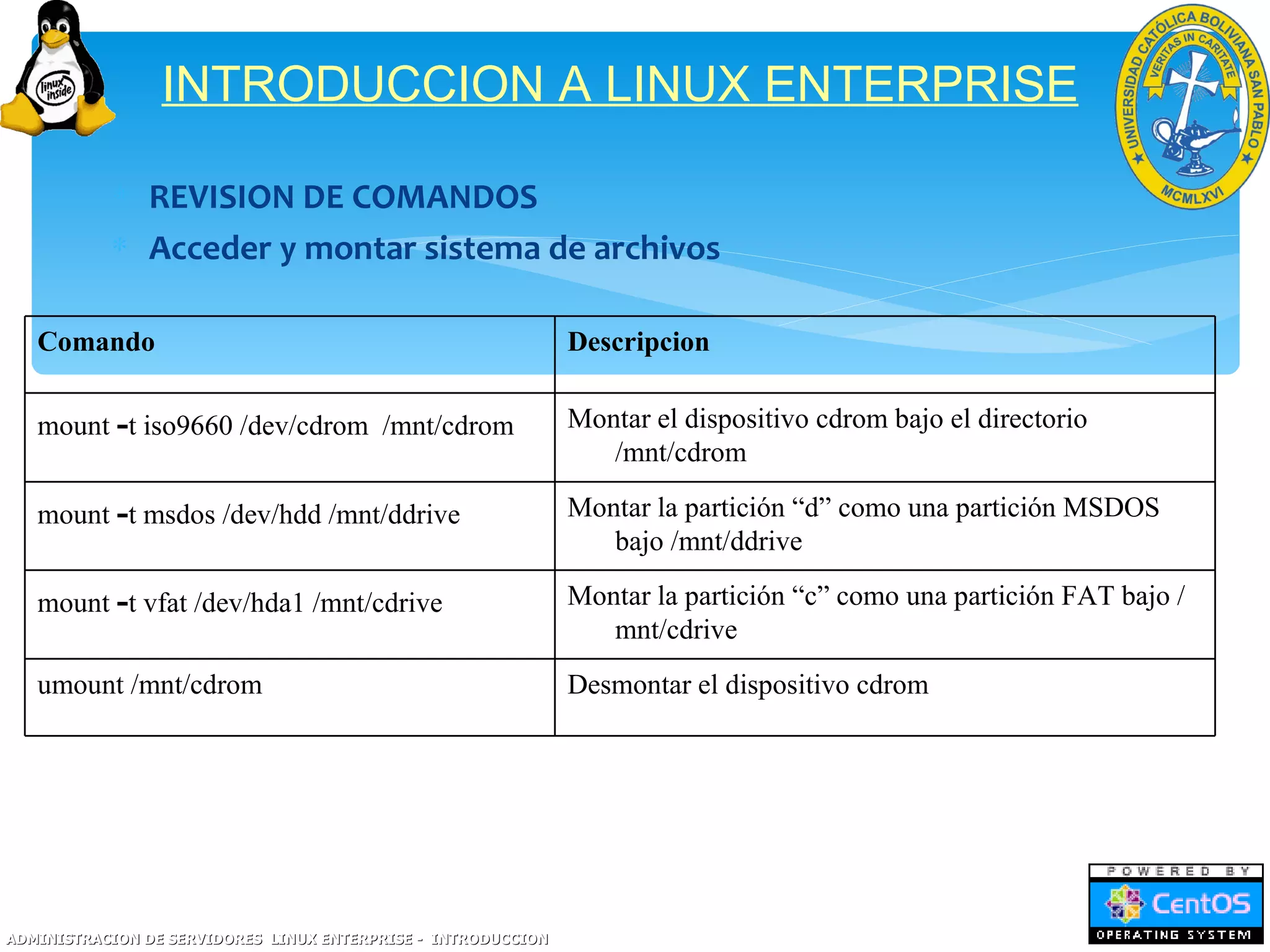 INTRODUCCION A LINUX ENTERPRISE

           ∗ REVISION DE COMANDOS
           ∗ Acceder y montar sistema de archivos

   Comando                                                     Descripcion

   mount -t iso9660 /dev/cdrom /mnt/cdrom                      Montar el dispositivo cdrom bajo el directorio
                                                                  /mnt/cdrom

   mount -t msdos /dev/hdd /mnt/ddrive                         Montar la partición “d” como una partición MSDOS
                                                                  bajo /mnt/ddrive

   mount -t vfat /dev/hda1 /mnt/cdrive                         Montar la partición “c” como una partición FAT bajo /
                                                                  mnt/cdrive
   umount /mnt/cdrom                                           Desmontar el dispositivo cdrom




ADMINISTRACION DE SERVIDORES LINUX ENTERPRISE - INTRODUCCION
 