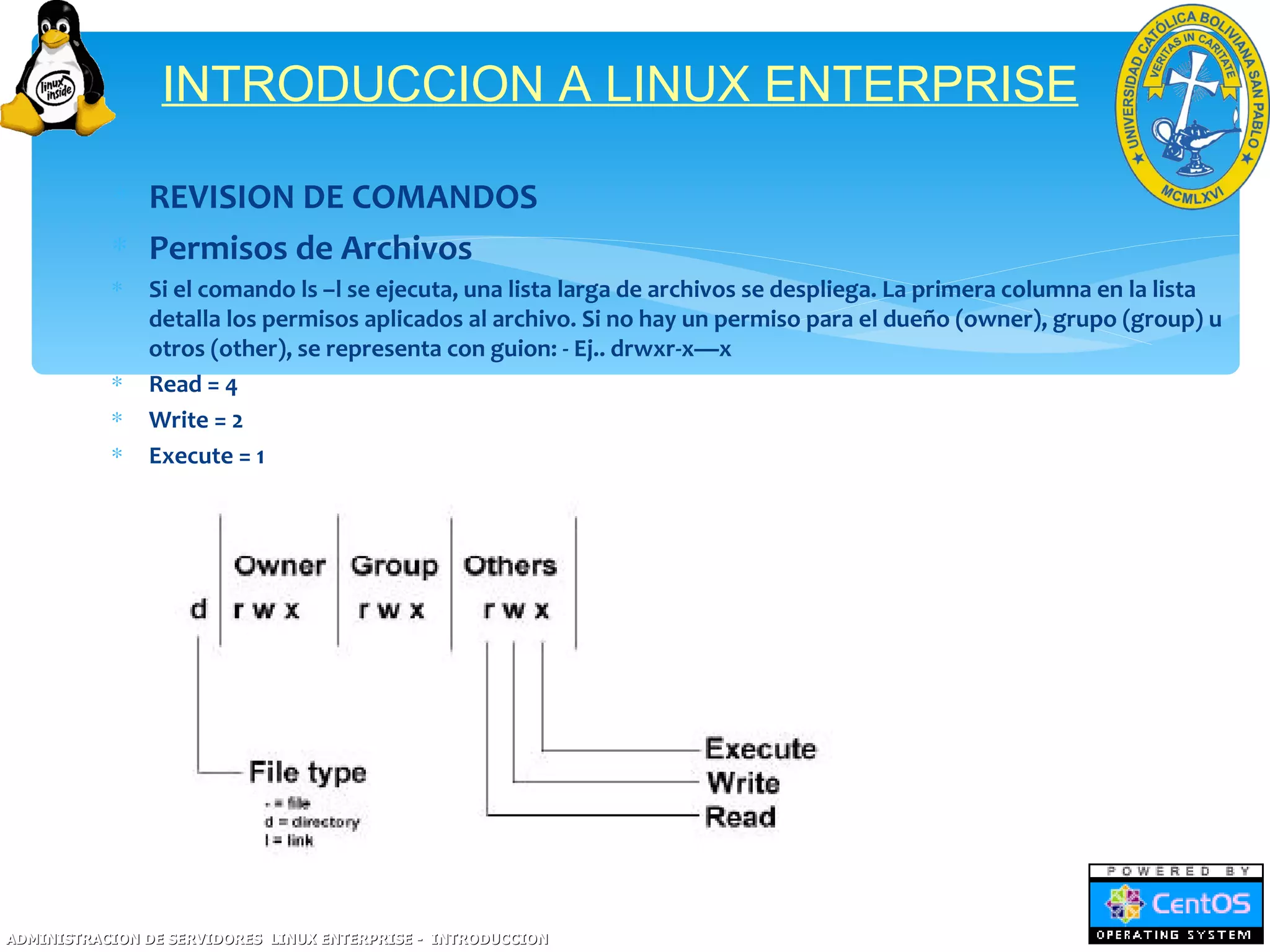 INTRODUCCION A LINUX ENTERPRISE

           ∗ REVISION DE COMANDOS
           ∗ Permisos de Archivos
           ∗   Si el comando ls –l se ejecuta, una lista larga de archivos se despliega. La primera columna en la lista
               detalla los permisos aplicados al archivo. Si no hay un permiso para el dueño (owner), grupo (group) u
               otros (other), se representa con guion: - Ej.. drwxr-x—x
           ∗   Read = 4
           ∗   Write = 2
           ∗   Execute = 1




ADMINISTRACION DE SERVIDORES LINUX ENTERPRISE - INTRODUCCION
 