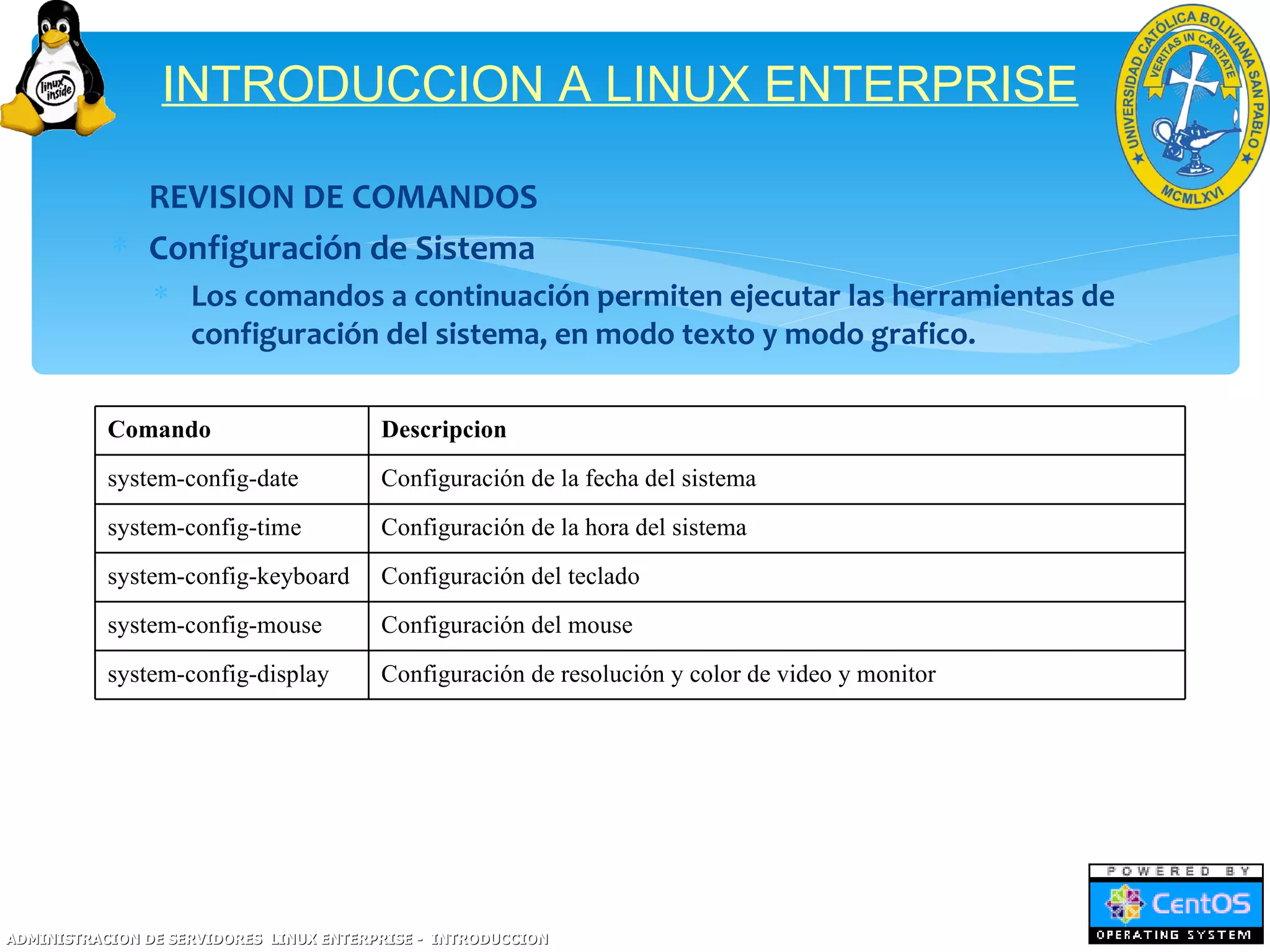 INTRODUCCION A LINUX ENTERPRISE

           ∗ REVISION DE COMANDOS
           ∗ Configuración de Sistema
                ∗ Los comandos a continuación permiten ejecutar las herramientas de
                  configuración del sistema, en modo texto y modo grafico.

           Comando                       Descripcion
           system-config-date            Configuración de la fecha del sistema
           system-config-time            Configuración de la hora del sistema
           system-config-keyboard        Configuración del teclado
           system-config-mouse           Configuración del mouse
           system-config-display         Configuración de resolución y color de video y monitor




ADMINISTRACION DE SERVIDORES LINUX ENTERPRISE - INTRODUCCION
 
