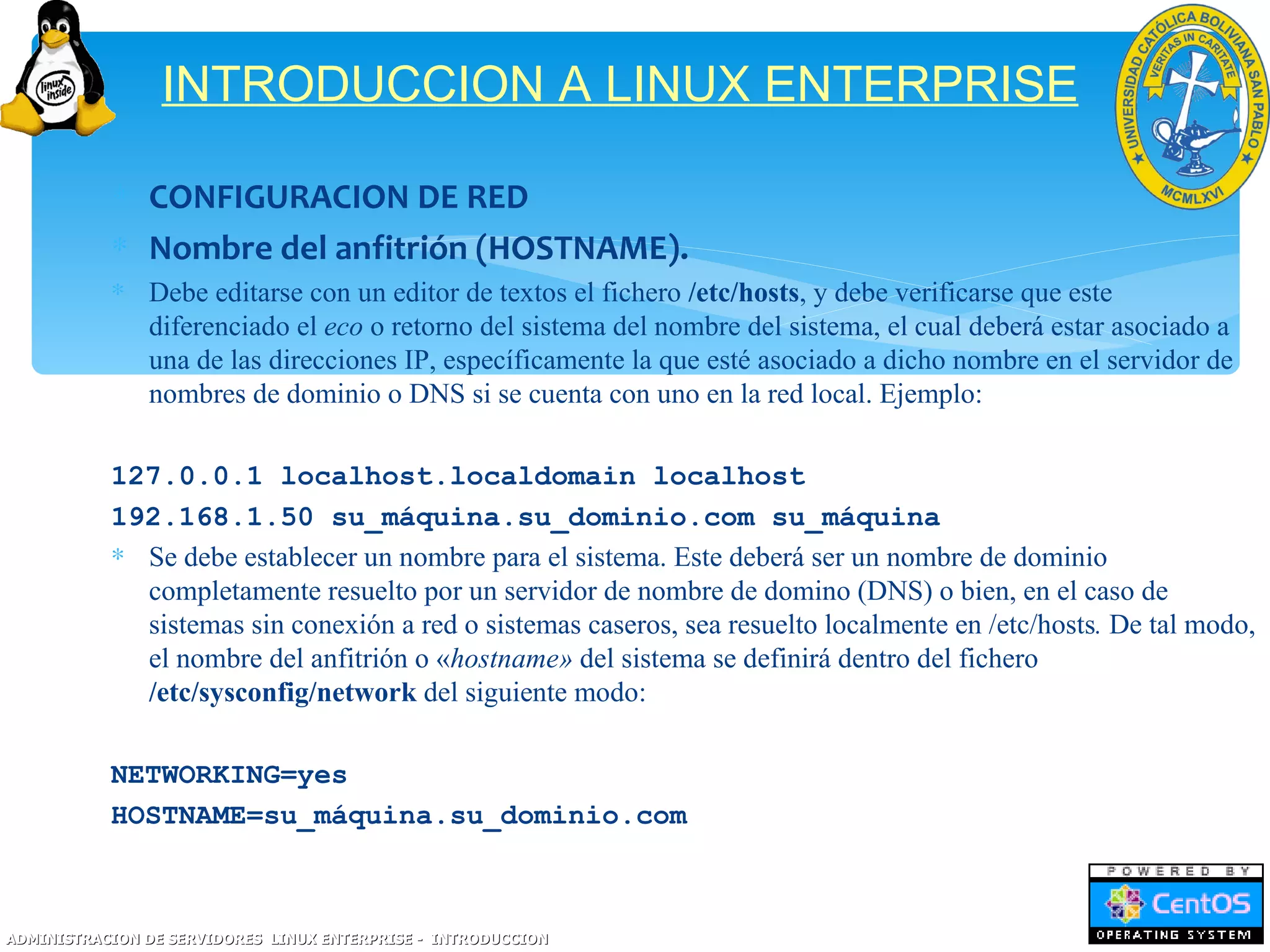 INTRODUCCION A LINUX ENTERPRISE

           ∗ CONFIGURACION DE RED
           ∗ Nombre del anfitrión (HOSTNAME).
           ∗ Debe editarse con un editor de textos el fichero /etc/hosts, y debe verificarse que este
             diferenciado el eco o retorno del sistema del nombre del sistema, el cual deberá estar asociado a
             una de las direcciones IP, específicamente la que esté asociado a dicho nombre en el servidor de
             nombres de dominio o DNS si se cuenta con uno en la red local. Ejemplo:

           127.0.0.1 localhost.localdomain localhost
           192.168.1.50 su_máquina.su_dominio.com su_máquina
           ∗ Se debe establecer un nombre para el sistema. Este deberá ser un nombre de dominio
             completamente resuelto por un servidor de nombre de domino (DNS) o bien, en el caso de
             sistemas sin conexión a red o sistemas caseros, sea resuelto localmente en /etc/hosts. De tal modo,
             el nombre del anfitrión o «hostname» del sistema se definirá dentro del fichero
             /etc/sysconfig/network del siguiente modo:

           NETWORKING=yes
           HOSTNAME=su_máquina.su_dominio.com



ADMINISTRACION DE SERVIDORES LINUX ENTERPRISE - INTRODUCCION
 