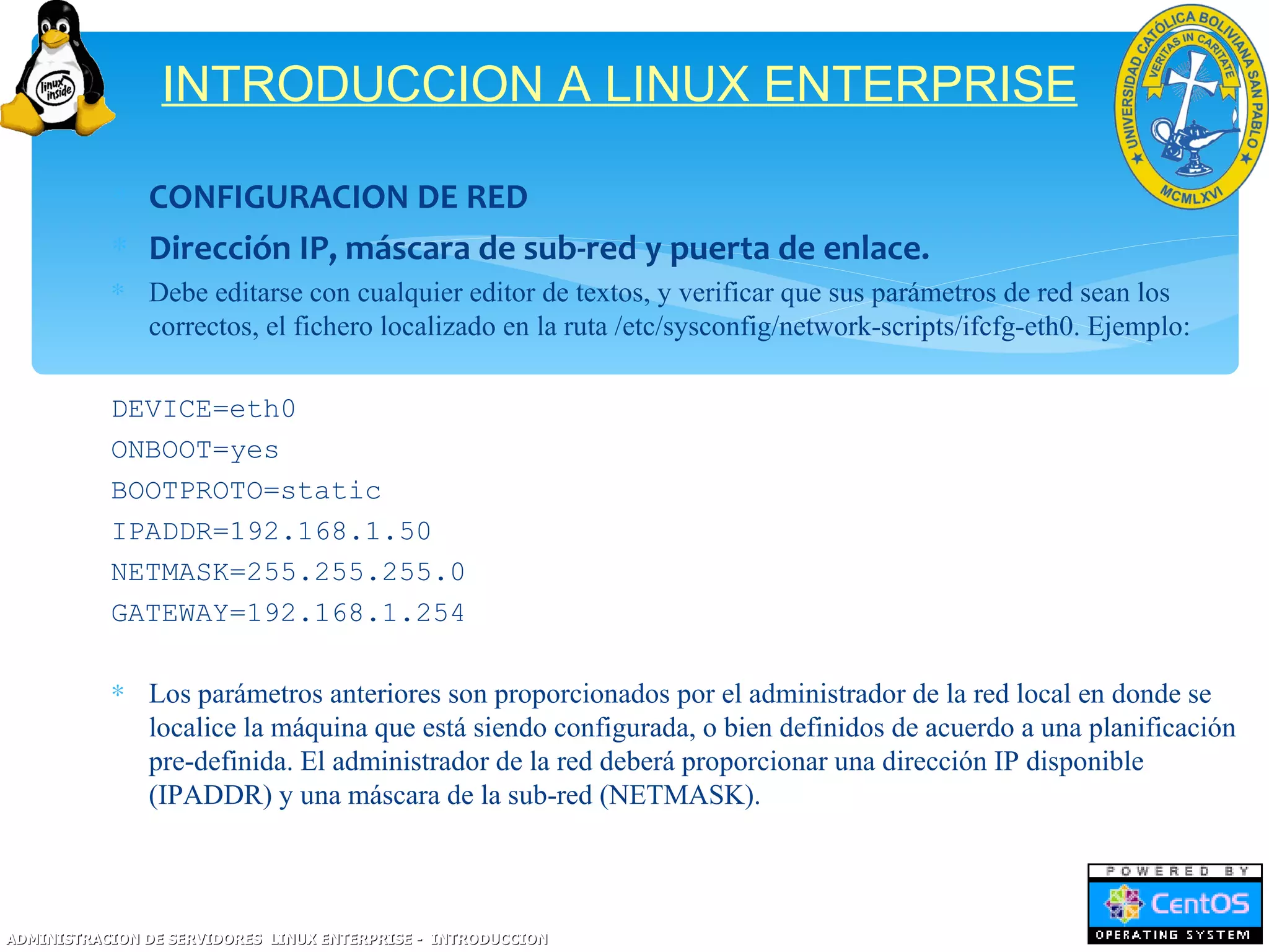 INTRODUCCION A LINUX ENTERPRISE

           ∗ CONFIGURACION DE RED
           ∗ Dirección IP, máscara de sub-red y puerta de enlace.
           ∗ Debe editarse con cualquier editor de textos, y verificar que sus parámetros de red sean los
             correctos, el fichero localizado en la ruta /etc/sysconfig/network-scripts/ifcfg-eth0. Ejemplo:

           DEVICE=eth0
           ONBOOT=yes
           BOOTPROTO=static
           IPADDR=192.168.1.50
           NETMASK=255.255.255.0
           GATEWAY=192.168.1.254

           ∗ Los parámetros anteriores son proporcionados por el administrador de la red local en donde se
             localice la máquina que está siendo configurada, o bien definidos de acuerdo a una planificación
             pre-definida. El administrador de la red deberá proporcionar una dirección IP disponible
             (IPADDR) y una máscara de la sub-red (NETMASK).



ADMINISTRACION DE SERVIDORES LINUX ENTERPRISE - INTRODUCCION
 
