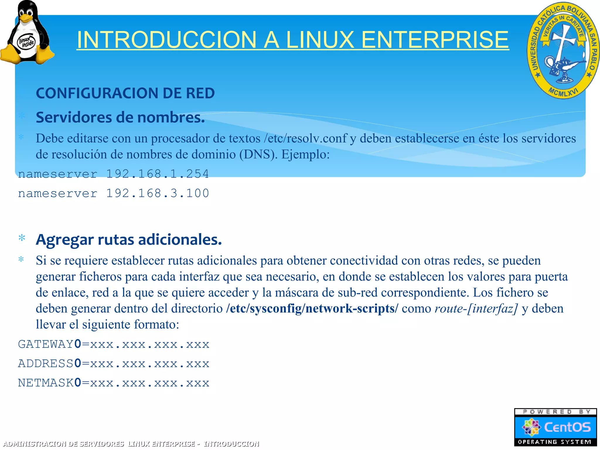 INTRODUCCION A LINUX ENTERPRISE

   ∗ CONFIGURACION DE RED
   ∗ Servidores de nombres.
   ∗ Debe editarse con un procesador de textos /etc/resolv.conf y deben establecerse en éste los servidores
     de resolución de nombres de dominio (DNS). Ejemplo:
   nameserver 192.168.1.254
   nameserver 192.168.3.100


   ∗ Agregar rutas adicionales.
   ∗ Si se requiere establecer rutas adicionales para obtener conectividad con otras redes, se pueden
     generar ficheros para cada interfaz que sea necesario, en donde se establecen los valores para puerta
     de enlace, red a la que se quiere acceder y la máscara de sub-red correspondiente. Los fichero se
     deben generar dentro del directorio /etc/sysconfig/network-scripts/ como route-[interfaz] y deben
     llevar el siguiente formato:
   GATEWAY0=xxx.xxx.xxx.xxx
   ADDRESS0=xxx.xxx.xxx.xxx
   NETMASK0=xxx.xxx.xxx.xxx



ADMINISTRACION DE SERVIDORES LINUX ENTERPRISE - INTRODUCCION
 