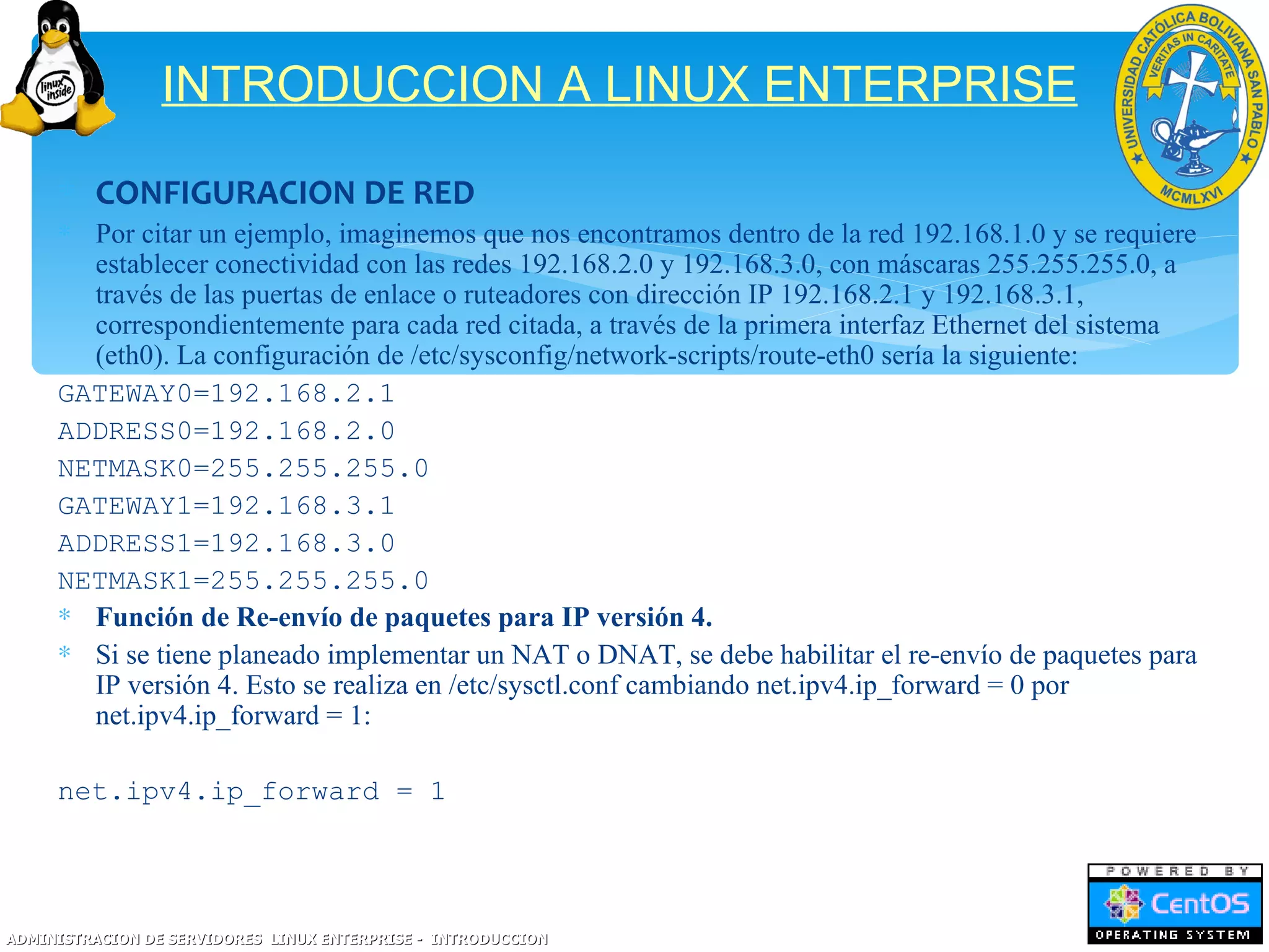 INTRODUCCION A LINUX ENTERPRISE

     ∗ CONFIGURACION DE RED
     ∗ Por citar un ejemplo, imaginemos que nos encontramos dentro de la red 192.168.1.0 y se requiere
       establecer conectividad con las redes 192.168.2.0 y 192.168.3.0, con máscaras 255.255.255.0, a
       través de las puertas de enlace o ruteadores con dirección IP 192.168.2.1 y 192.168.3.1,
       correspondientemente para cada red citada, a través de la primera interfaz Ethernet del sistema
       (eth0). La configuración de /etc/sysconfig/network-scripts/route-eth0 sería la siguiente:
     GATEWAY0=192.168.2.1
     ADDRESS0=192.168.2.0
     NETMASK0=255.255.255.0
     GATEWAY1=192.168.3.1
     ADDRESS1=192.168.3.0
     NETMASK1=255.255.255.0
     ∗ Función de Re-envío de paquetes para IP versión 4.
     ∗ Si se tiene planeado implementar un NAT o DNAT, se debe habilitar el re-envío de paquetes para
       IP versión 4. Esto se realiza en /etc/sysctl.conf cambiando net.ipv4.ip_forward = 0 por
       net.ipv4.ip_forward = 1:

     net.ipv4.ip_forward = 1




ADMINISTRACION DE SERVIDORES LINUX ENTERPRISE - INTRODUCCION
 