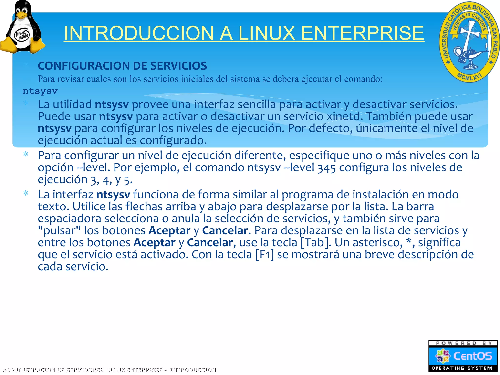 INTRODUCCION A LINUX ENTERPRISE
     ∗ CONFIGURACION DE SERVICIOS
     ∗ Para revisar cuales son los servicios iniciales del sistema se debera ejecutar el comando:
     ntsysv
     ∗ La utilidad ntsysv provee una interfaz sencilla para activar y desactivar servicios.
       Puede usar ntsysv para activar o desactivar un servicio xinetd. También puede usar
       ntsysv para configurar los niveles de ejecución. Por defecto, únicamente el nivel de
       ejecución actual es configurado.
     ∗ Para configurar un nivel de ejecución diferente, especifique uno o más niveles con la
       opción --level. Por ejemplo, el comando ntsysv --level 345 configura los niveles de
       ejecución 3, 4, y 5.
     ∗ La interfaz ntsysv funciona de forma similar al programa de instalación en modo
       texto. Utilice las flechas arriba y abajo para desplazarse por la lista. La barra
       espaciadora selecciona o anula la selección de servicios, y también sirve para
       "pulsar" los botones Aceptar y Cancelar. Para desplazarse en la lista de servicios y
       entre los botones Aceptar y Cancelar, use la tecla [Tab]. Un asterisco, *, significa
       que el servicio está activado. Con la tecla [F1] se mostrará una breve descripción de
       cada servicio.




ADMINISTRACION DE SERVIDORES LINUX ENTERPRISE - INTRODUCCION
 