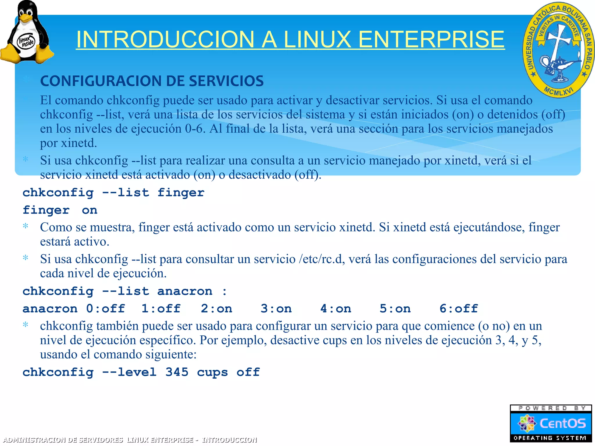INTRODUCCION A LINUX ENTERPRISE
    ∗ CONFIGURACION DE SERVICIOS
    ∗ El comando chkconfig puede ser usado para activar y desactivar servicios. Si usa el comando
      chkconfig --list, verá una lista de los servicios del sistema y si están iniciados (on) o detenidos (off)
      en los niveles de ejecución 0-6. Al final de la lista, verá una sección para los servicios manejados
      por xinetd.
    ∗ Si usa chkconfig --list para realizar una consulta a un servicio manejado por xinetd, verá si el
      servicio xinetd está activado (on) o desactivado (off).
    chkconfig --list finger
    finger on
    ∗ Como se muestra, finger está activado como un servicio xinetd. Si xinetd está ejecutándose, finger
      estará activo.
    ∗ Si usa chkconfig --list para consultar un servicio /etc/rc.d, verá las configuraciones del servicio para
      cada nivel de ejecución.
    chkconfig --list anacron :
    anacron 0:off 1:off                2:on        3:on        4:on        5:on       6:off
    ∗ chkconfig también puede ser usado para configurar un servicio para que comience (o no) en un
      nivel de ejecución específico. Por ejemplo, desactive cups en los niveles de ejecución 3, 4, y 5,
      usando el comando siguiente:
    chkconfig --level 345 cups off




ADMINISTRACION DE SERVIDORES LINUX ENTERPRISE - INTRODUCCION
 
