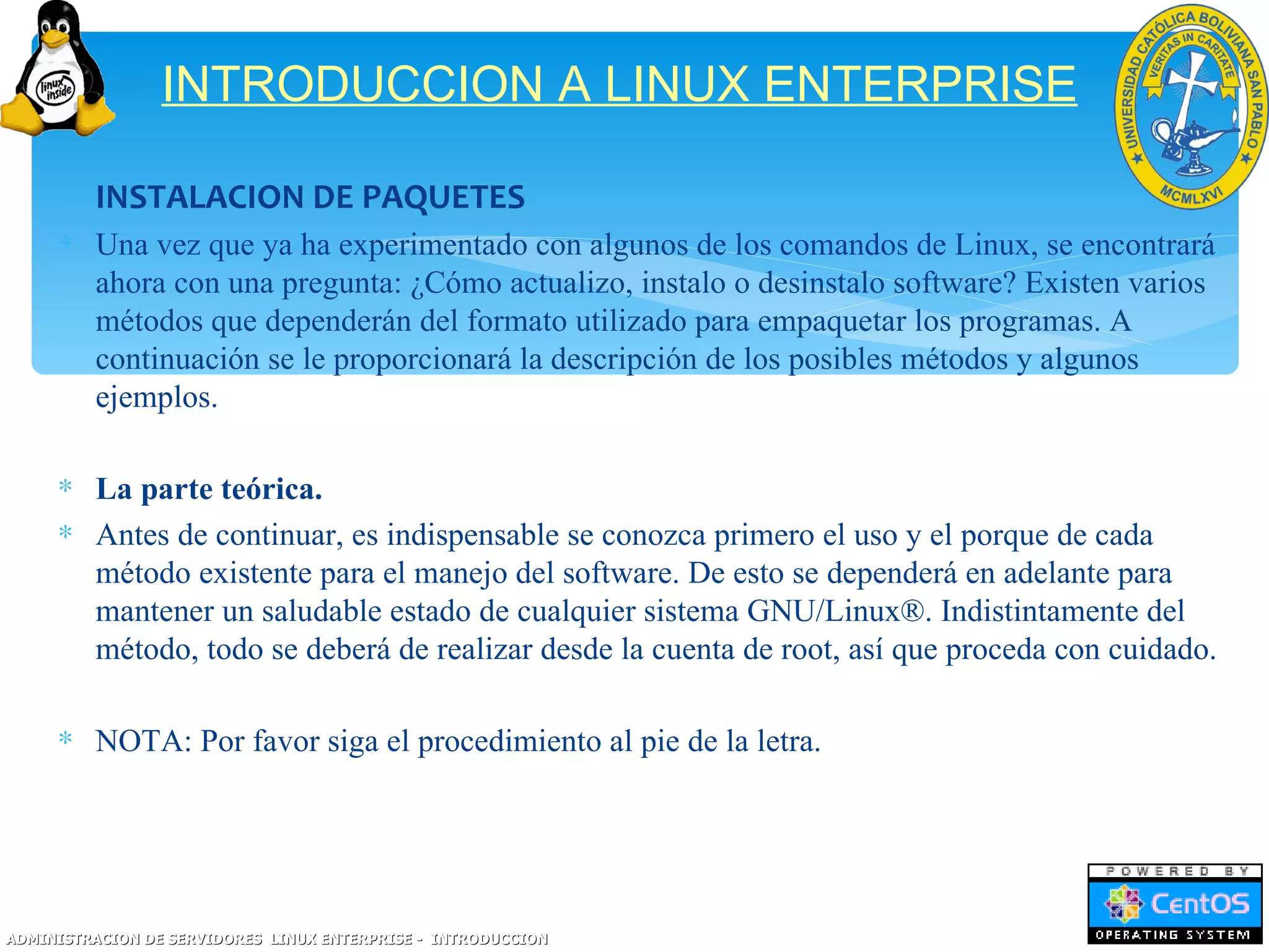 INTRODUCCION A LINUX ENTERPRISE

     ∗ INSTALACION DE PAQUETES
     ∗ Una vez que ya ha experimentado con algunos de los comandos de Linux, se encontrará
       ahora con una pregunta: ¿Cómo actualizo, instalo o desinstalo software? Existen varios
       métodos que dependerán del formato utilizado para empaquetar los programas. A
       continuación se le proporcionará la descripción de los posibles métodos y algunos
       ejemplos.

     ∗ La parte teórica.
     ∗ Antes de continuar, es indispensable se conozca primero el uso y el porque de cada
       método existente para el manejo del software. De esto se dependerá en adelante para
       mantener un saludable estado de cualquier sistema GNU/Linux®. Indistintamente del
       método, todo se deberá de realizar desde la cuenta de root, así que proceda con cuidado.

     ∗ NOTA: Por favor siga el procedimiento al pie de la letra.




ADMINISTRACION DE SERVIDORES LINUX ENTERPRISE - INTRODUCCION
 
