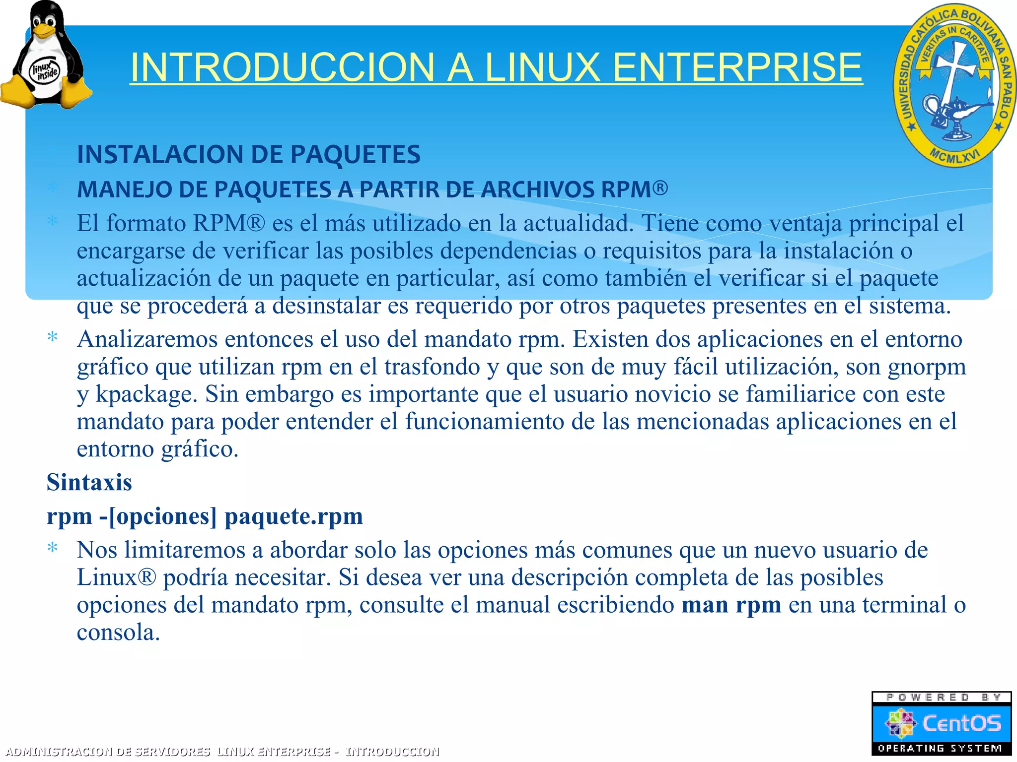 INTRODUCCION A LINUX ENTERPRISE

     ∗ INSTALACION DE PAQUETES
     ∗ MANEJO DE PAQUETES A PARTIR DE ARCHIVOS RPM®
     ∗ El formato RPM® es el más utilizado en la actualidad. Tiene como ventaja principal el
        encargarse de verificar las posibles dependencias o requisitos para la instalación o
        actualización de un paquete en particular, así como también el verificar si el paquete
        que se procederá a desinstalar es requerido por otros paquetes presentes en el sistema.
     ∗ Analizaremos entonces el uso del mandato rpm. Existen dos aplicaciones en el entorno
        gráfico que utilizan rpm en el trasfondo y que son de muy fácil utilización, son gnorpm
        y kpackage. Sin embargo es importante que el usuario novicio se familiarice con este
        mandato para poder entender el funcionamiento de las mencionadas aplicaciones en el
        entorno gráfico.
     Sintaxis
     rpm -[opciones] paquete.rpm
     ∗ Nos limitaremos a abordar solo las opciones más comunes que un nuevo usuario de
        Linux® podría necesitar. Si desea ver una descripción completa de las posibles
        opciones del mandato rpm, consulte el manual escribiendo man rpm en una terminal o
        consola.



ADMINISTRACION DE SERVIDORES LINUX ENTERPRISE - INTRODUCCION
 