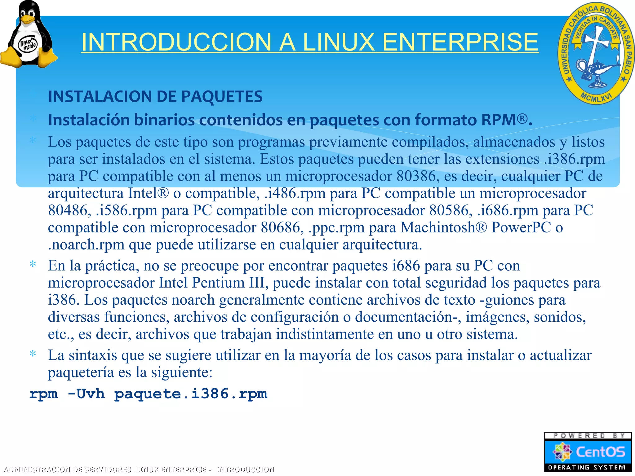 INTRODUCCION A LINUX ENTERPRISE

     ∗ INSTALACION DE PAQUETES
     ∗ Instalación binarios contenidos en paquetes con formato RPM®.
     ∗ Los paquetes de este tipo son programas previamente compilados, almacenados y listos
       para ser instalados en el sistema. Estos paquetes pueden tener las extensiones .i386.rpm
       para PC compatible con al menos un microprocesador 80386, es decir, cualquier PC de
       arquitectura Intel® o compatible, .i486.rpm para PC compatible un microprocesador
       80486, .i586.rpm para PC compatible con microprocesador 80586, .i686.rpm para PC
       compatible con microprocesador 80686, .ppc.rpm para Machintosh® PowerPC o
       .noarch.rpm que puede utilizarse en cualquier arquitectura.
     ∗ En la práctica, no se preocupe por encontrar paquetes i686 para su PC con
       microprocesador Intel Pentium III, puede instalar con total seguridad los paquetes para
       i386. Los paquetes noarch generalmente contiene archivos de texto -guiones para
       diversas funciones, archivos de configuración o documentación-, imágenes, sonidos,
       etc., es decir, archivos que trabajan indistintamente en uno u otro sistema.
     ∗ La sintaxis que se sugiere utilizar en la mayoría de los casos para instalar o actualizar
       paquetería es la siguiente:
     rpm -Uvh paquete.i386.rpm



ADMINISTRACION DE SERVIDORES LINUX ENTERPRISE - INTRODUCCION
 
