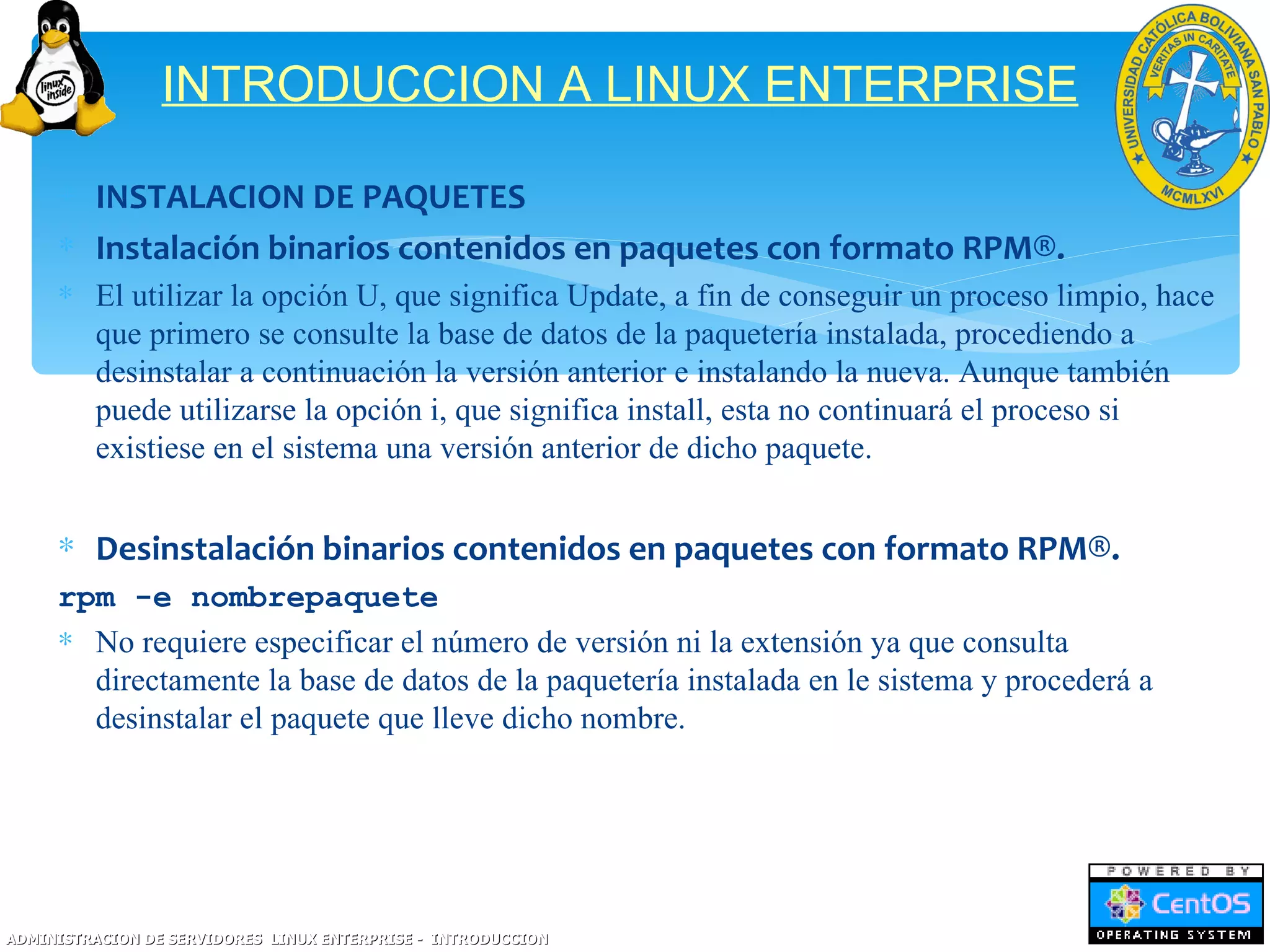 INTRODUCCION A LINUX ENTERPRISE

     ∗ INSTALACION DE PAQUETES
     ∗ Instalación binarios contenidos en paquetes con formato RPM®.
     ∗ El utilizar la opción U, que significa Update, a fin de conseguir un proceso limpio, hace
       que primero se consulte la base de datos de la paquetería instalada, procediendo a
       desinstalar a continuación la versión anterior e instalando la nueva. Aunque también
       puede utilizarse la opción i, que significa install, esta no continuará el proceso si
       existiese en el sistema una versión anterior de dicho paquete.


     ∗ Desinstalación binarios contenidos en paquetes con formato RPM®.
     rpm -e nombrepaquete
     ∗ No requiere especificar el número de versión ni la extensión ya que consulta
       directamente la base de datos de la paquetería instalada en le sistema y procederá a
       desinstalar el paquete que lleve dicho nombre.




ADMINISTRACION DE SERVIDORES LINUX ENTERPRISE - INTRODUCCION
 