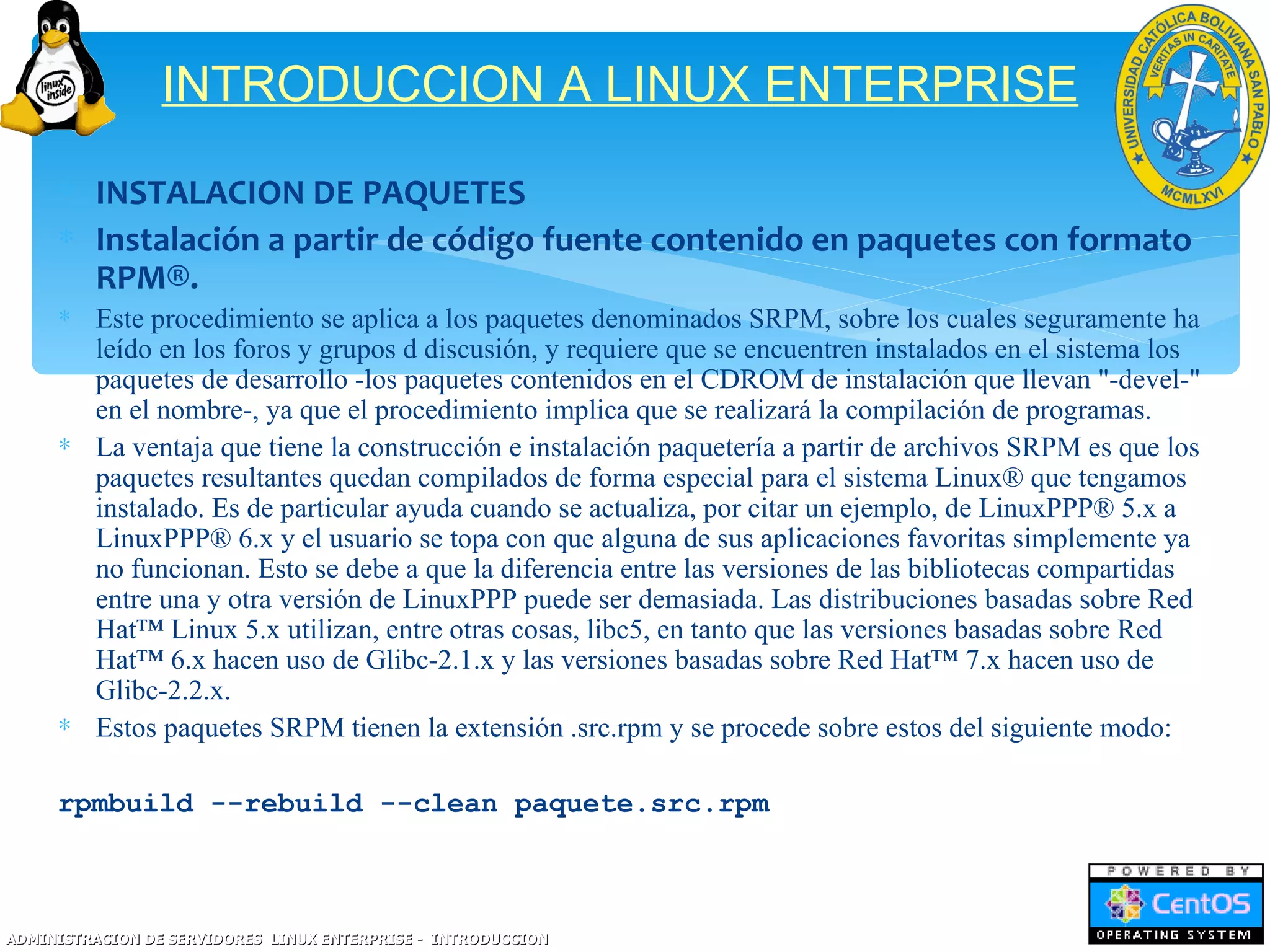 INTRODUCCION A LINUX ENTERPRISE

     ∗ INSTALACION DE PAQUETES
     ∗ Instalación a partir de código fuente contenido en paquetes con formato
       RPM®.
     ∗ Este procedimiento se aplica a los paquetes denominados SRPM, sobre los cuales seguramente ha
       leído en los foros y grupos d discusión, y requiere que se encuentren instalados en el sistema los
       paquetes de desarrollo -los paquetes contenidos en el CDROM de instalación que llevan "-devel-"
       en el nombre-, ya que el procedimiento implica que se realizará la compilación de programas.
     ∗ La ventaja que tiene la construcción e instalación paquetería a partir de archivos SRPM es que los
       paquetes resultantes quedan compilados de forma especial para el sistema Linux® que tengamos
       instalado. Es de particular ayuda cuando se actualiza, por citar un ejemplo, de LinuxPPP® 5.x a
       LinuxPPP® 6.x y el usuario se topa con que alguna de sus aplicaciones favoritas simplemente ya
       no funcionan. Esto se debe a que la diferencia entre las versiones de las bibliotecas compartidas
       entre una y otra versión de LinuxPPP puede ser demasiada. Las distribuciones basadas sobre Red
       Hat™ Linux 5.x utilizan, entre otras cosas, libc5, en tanto que las versiones basadas sobre Red
       Hat™ 6.x hacen uso de Glibc-2.1.x y las versiones basadas sobre Red Hat™ 7.x hacen uso de
       Glibc-2.2.x.
     ∗ Estos paquetes SRPM tienen la extensión .src.rpm y se procede sobre estos del siguiente modo:

     rpmbuild --rebuild --clean paquete.src.rpm



ADMINISTRACION DE SERVIDORES LINUX ENTERPRISE - INTRODUCCION
 