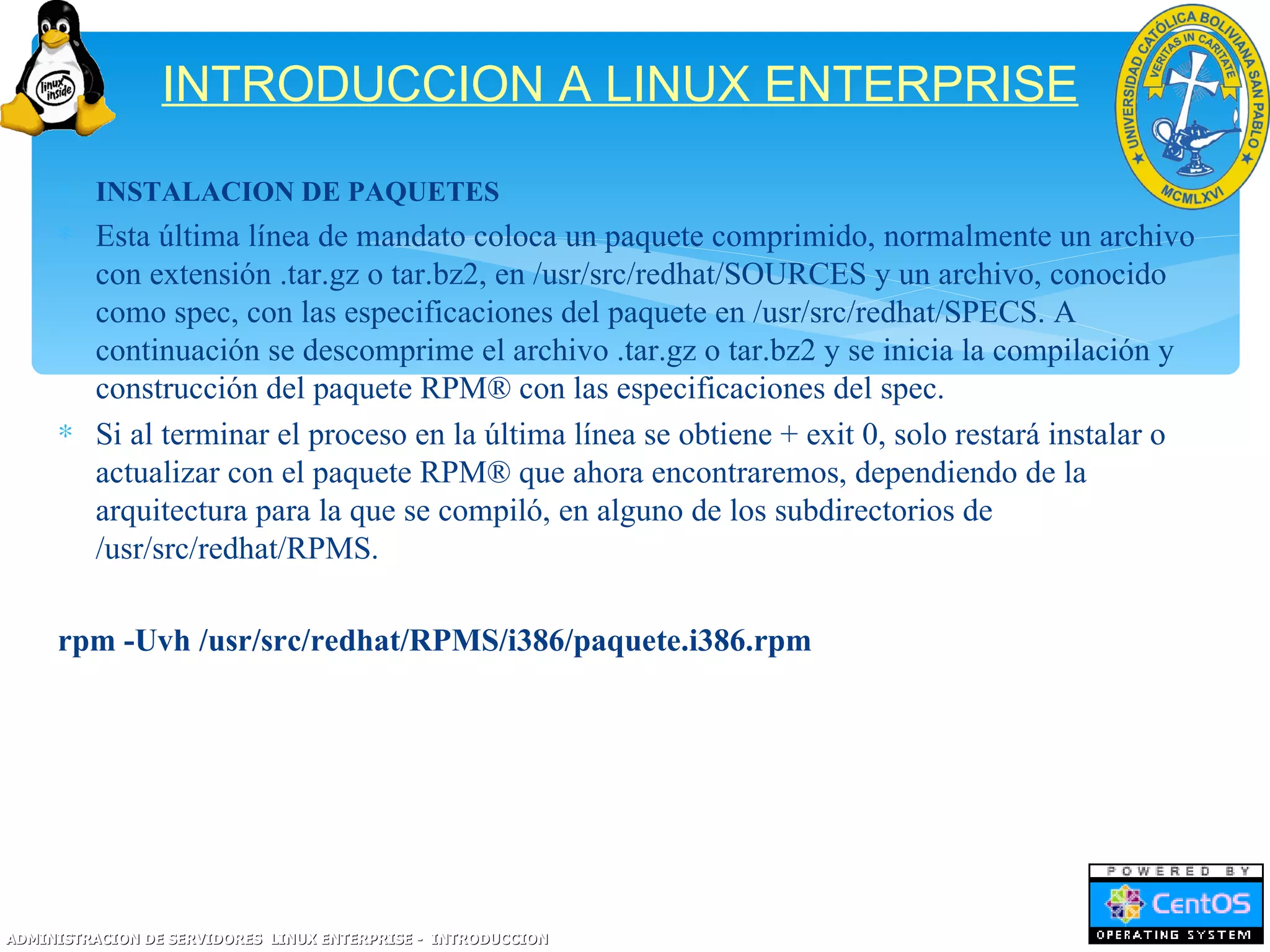 INTRODUCCION A LINUX ENTERPRISE
     ∗ INSTALACION DE PAQUETES
     ∗ Esta última línea de mandato coloca un paquete comprimido, normalmente un archivo
       con extensión .tar.gz o tar.bz2, en /usr/src/redhat/SOURCES y un archivo, conocido
       como spec, con las especificaciones del paquete en /usr/src/redhat/SPECS. A
       continuación se descomprime el archivo .tar.gz o tar.bz2 y se inicia la compilación y
       construcción del paquete RPM® con las especificaciones del spec.
     ∗ Si al terminar el proceso en la última línea se obtiene + exit 0, solo restará instalar o
       actualizar con el paquete RPM® que ahora encontraremos, dependiendo de la
       arquitectura para la que se compiló, en alguno de los subdirectorios de
       /usr/src/redhat/RPMS.

     rpm -Uvh /usr/src/redhat/RPMS/i386/paquete.i386.rpm




ADMINISTRACION DE SERVIDORES LINUX ENTERPRISE - INTRODUCCION
 