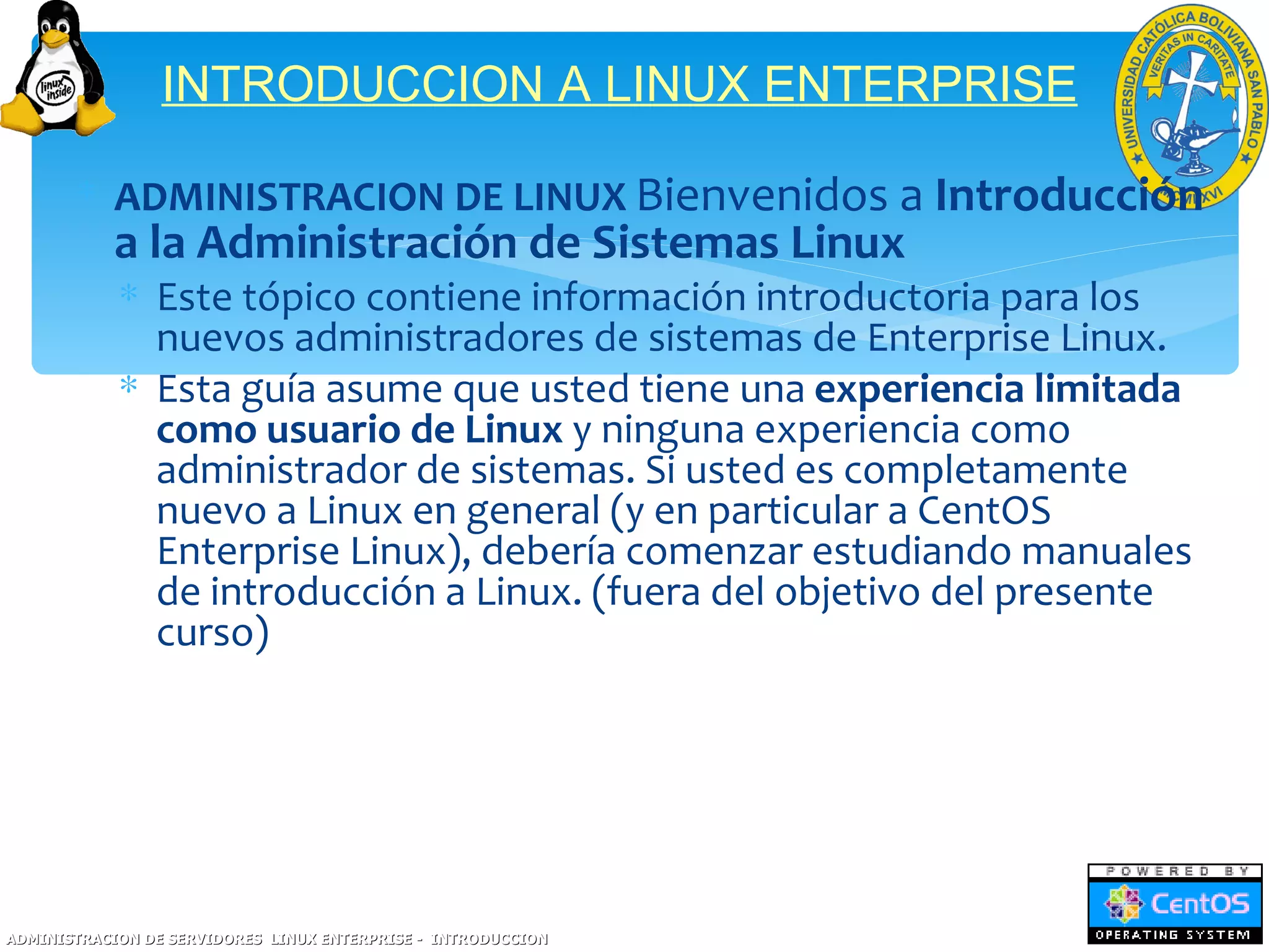 INTRODUCCION A LINUX ENTERPRISE

       ∗ ADMINISTRACION DE LINUX Bienvenidos a Introducción
           a la Administración de Sistemas Linux
            ∗ Este tópico contiene información introductoria para los
              nuevos administradores de sistemas de Enterprise Linux.
            ∗ Esta guía asume que usted tiene una experiencia limitada
              como usuario de Linux y ninguna experiencia como
              administrador de sistemas. Si usted es completamente
              nuevo a Linux en general (y en particular a CentOS
              Enterprise Linux), debería comenzar estudiando manuales
              de introducción a Linux. (fuera del objetivo del presente
              curso)




ADMINISTRACION DE SERVIDORES LINUX ENTERPRISE - INTRODUCCION
 