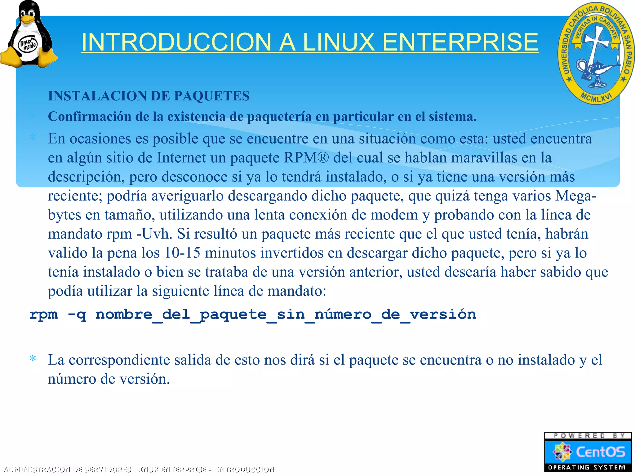 INTRODUCCION A LINUX ENTERPRISE
     ∗ INSTALACION DE PAQUETES
     ∗ Confirmación de la existencia de paquetería en particular en el sistema.
     ∗ En ocasiones es posible que se encuentre en una situación como esta: usted encuentra
       en algún sitio de Internet un paquete RPM® del cual se hablan maravillas en la
       descripción, pero desconoce si ya lo tendrá instalado, o si ya tiene una versión más
       reciente; podría averiguarlo descargando dicho paquete, que quizá tenga varios Mega-
       bytes en tamaño, utilizando una lenta conexión de modem y probando con la línea de
       mandato rpm -Uvh. Si resultó un paquete más reciente que el que usted tenía, habrán
       valido la pena los 10-15 minutos invertidos en descargar dicho paquete, pero si ya lo
       tenía instalado o bien se trataba de una versión anterior, usted desearía haber sabido que
       podía utilizar la siguiente línea de mandato:
     rpm -q nombre_del_paquete_sin_número_de_versión

     ∗ La correspondiente salida de esto nos dirá si el paquete se encuentra o no instalado y el
       número de versión.




ADMINISTRACION DE SERVIDORES LINUX ENTERPRISE - INTRODUCCION
 