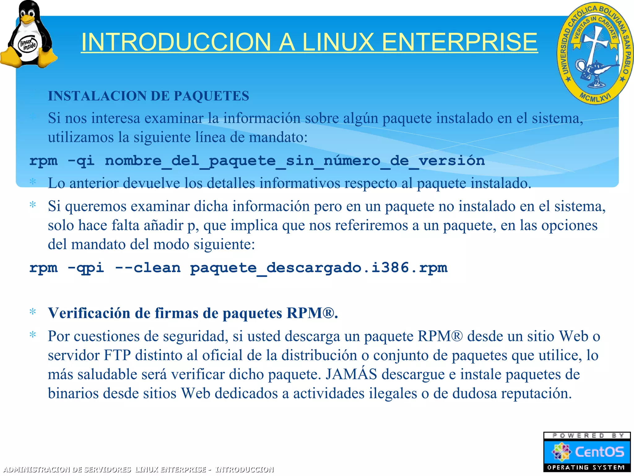INTRODUCCION A LINUX ENTERPRISE
     ∗ INSTALACION DE PAQUETES
     ∗ Si nos interesa examinar la información sobre algún paquete instalado en el sistema,
       utilizamos la siguiente línea de mandato:
     rpm -qi nombre_del_paquete_sin_número_de_versión
     ∗ Lo anterior devuelve los detalles informativos respecto al paquete instalado.
     ∗ Si queremos examinar dicha información pero en un paquete no instalado en el sistema,
       solo hace falta añadir p, que implica que nos referiremos a un paquete, en las opciones
       del mandato del modo siguiente:
     rpm -qpi --clean paquete_descargado.i386.rpm

     ∗ Verificación de firmas de paquetes RPM®.
     ∗ Por cuestiones de seguridad, si usted descarga un paquete RPM® desde un sitio Web o
       servidor FTP distinto al oficial de la distribución o conjunto de paquetes que utilice, lo
       más saludable será verificar dicho paquete. JAMÁS descargue e instale paquetes de
       binarios desde sitios Web dedicados a actividades ilegales o de dudosa reputación.



ADMINISTRACION DE SERVIDORES LINUX ENTERPRISE - INTRODUCCION
 