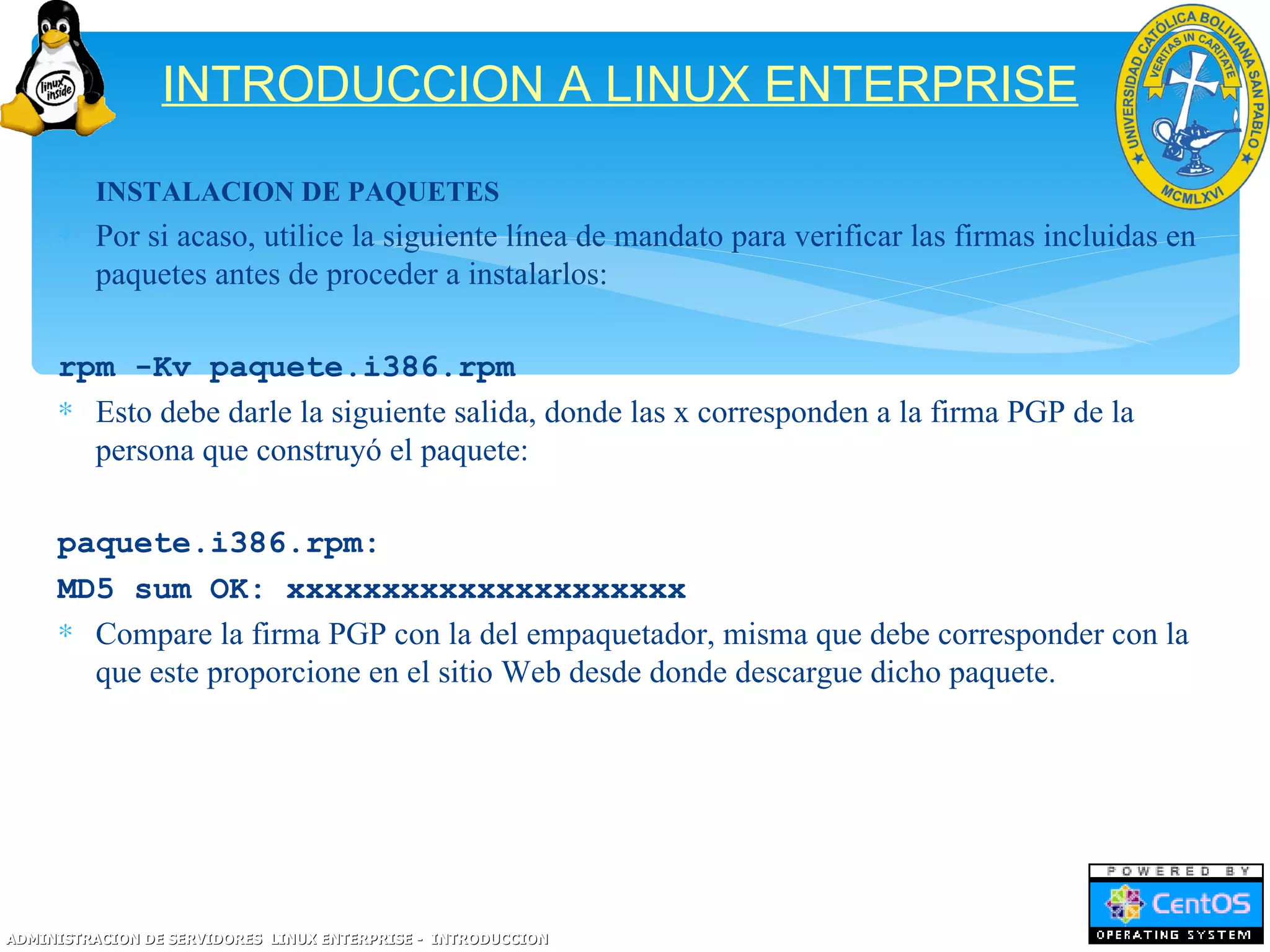 INTRODUCCION A LINUX ENTERPRISE
     ∗ INSTALACION DE PAQUETES
     ∗ Por si acaso, utilice la siguiente línea de mandato para verificar las firmas incluidas en
       paquetes antes de proceder a instalarlos:

     rpm -Kv paquete.i386.rpm
     ∗ Esto debe darle la siguiente salida, donde las x corresponden a la firma PGP de la
       persona que construyó el paquete:

     paquete.i386.rpm:
     MD5 sum OK: xxxxxxxxxxxxxxxxxxxxx
     ∗ Compare la firma PGP con la del empaquetador, misma que debe corresponder con la
       que este proporcione en el sitio Web desde donde descargue dicho paquete.




ADMINISTRACION DE SERVIDORES LINUX ENTERPRISE - INTRODUCCION
 