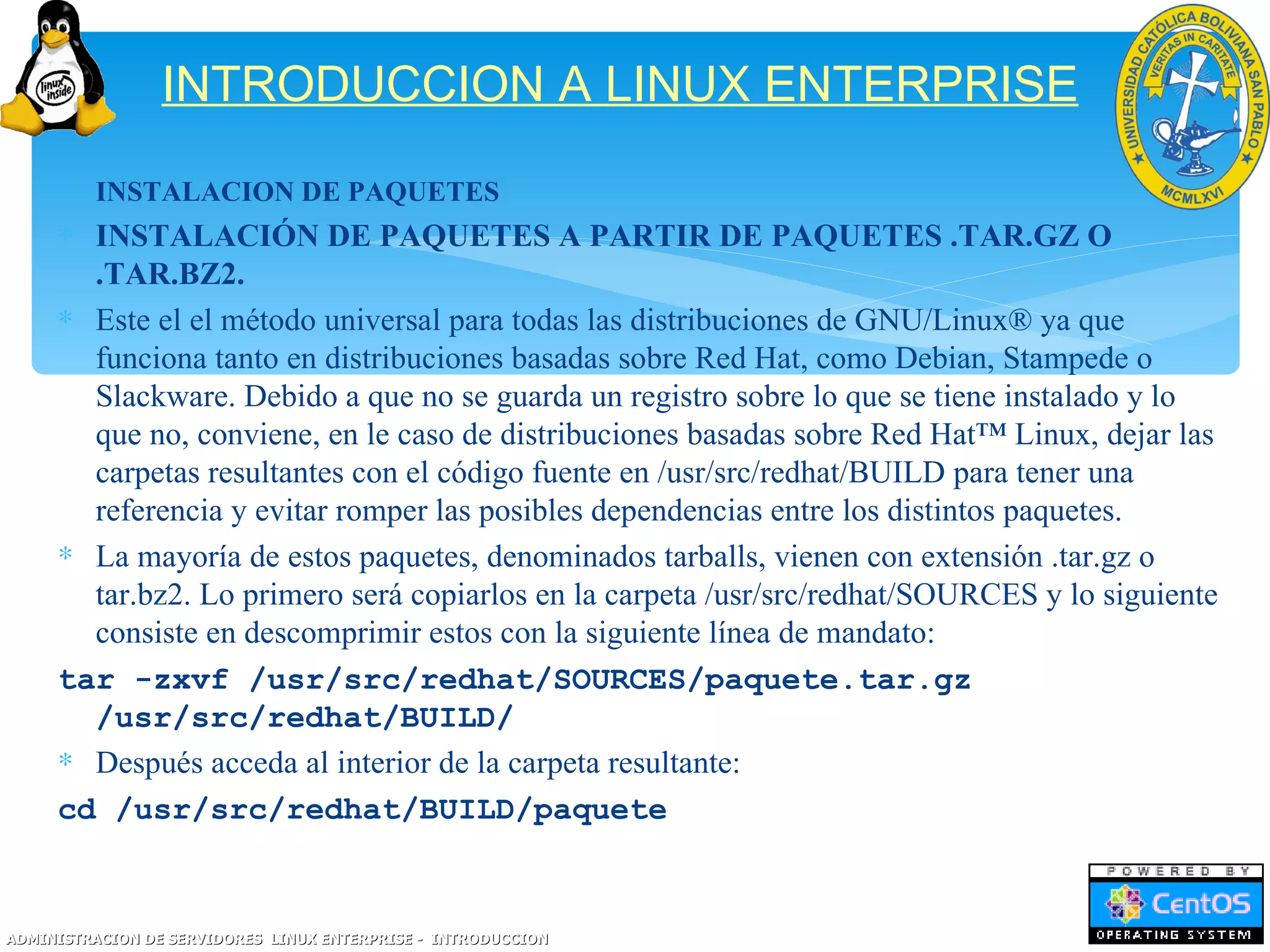 INTRODUCCION A LINUX ENTERPRISE
     ∗ INSTALACION DE PAQUETES
     ∗ INSTALACIÓN DE PAQUETES A PARTIR DE PAQUETES .TAR.GZ O
       .TAR.BZ2.
     ∗ Este el el método universal para todas las distribuciones de GNU/Linux® ya que
       funciona tanto en distribuciones basadas sobre Red Hat, como Debian, Stampede o
       Slackware. Debido a que no se guarda un registro sobre lo que se tiene instalado y lo
       que no, conviene, en le caso de distribuciones basadas sobre Red Hat™ Linux, dejar las
       carpetas resultantes con el código fuente en /usr/src/redhat/BUILD para tener una
       referencia y evitar romper las posibles dependencias entre los distintos paquetes.
     ∗ La mayoría de estos paquetes, denominados tarballs, vienen con extensión .tar.gz o
       tar.bz2. Lo primero será copiarlos en la carpeta /usr/src/redhat/SOURCES y lo siguiente
       consiste en descomprimir estos con la siguiente línea de mandato:
     tar -zxvf /usr/src/redhat/SOURCES/paquete.tar.gz
       /usr/src/redhat/BUILD/
     ∗ Después acceda al interior de la carpeta resultante:
     cd /usr/src/redhat/BUILD/paquete


ADMINISTRACION DE SERVIDORES LINUX ENTERPRISE - INTRODUCCION
 