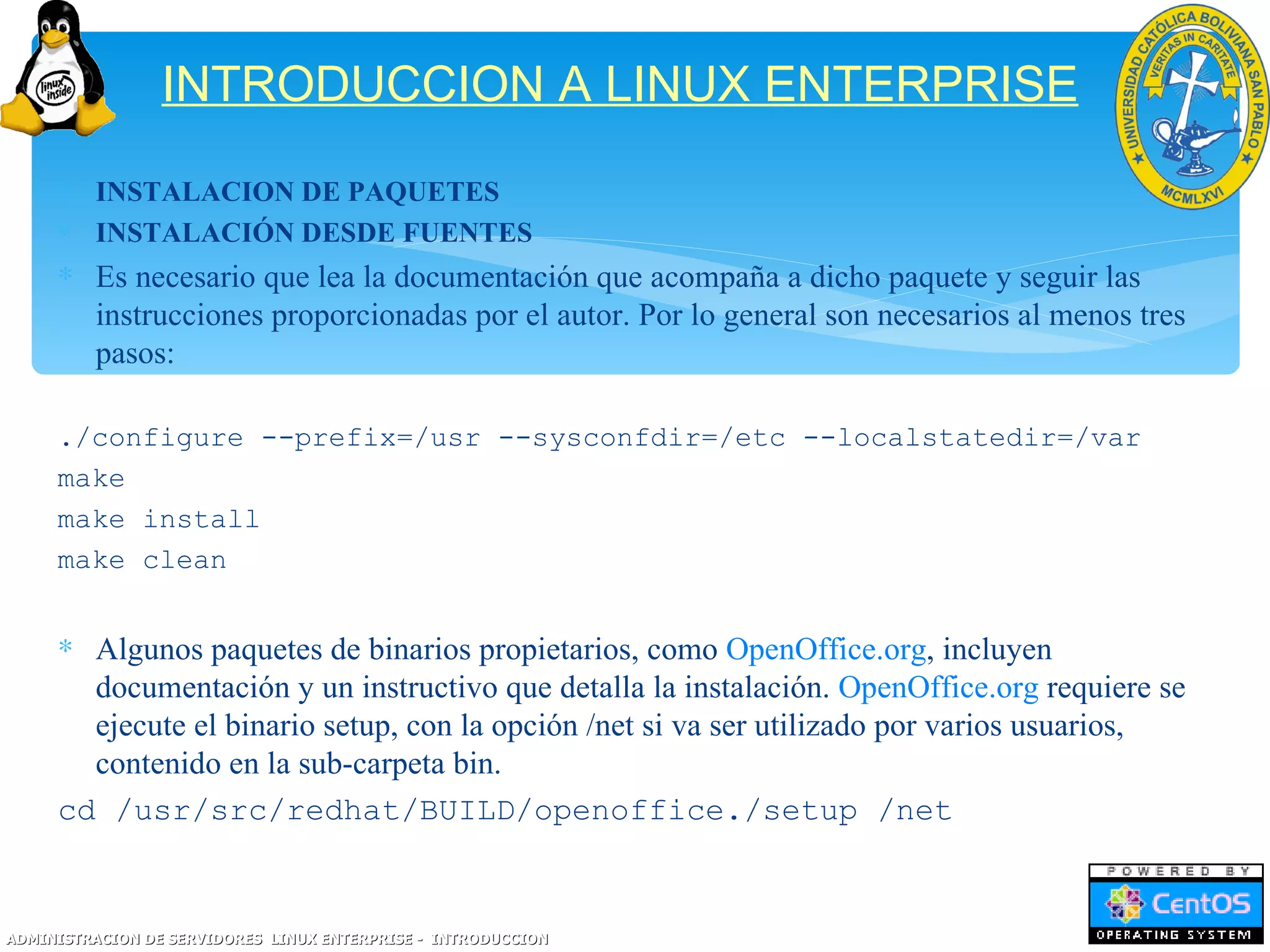 INTRODUCCION A LINUX ENTERPRISE
     ∗ INSTALACION DE PAQUETES
     ∗ INSTALACIÓN DESDE FUENTES
     ∗ Es necesario que lea la documentación que acompaña a dicho paquete y seguir las
       instrucciones proporcionadas por el autor. Por lo general son necesarios al menos tres
       pasos:

     ./configure --prefix=/usr --sysconfdir=/etc --localstatedir=/var
     make
     make install
     make clean


     ∗ Algunos paquetes de binarios propietarios, como OpenOffice.org, incluyen
       documentación y un instructivo que detalla la instalación. OpenOffice.org requiere se
       ejecute el binario setup, con la opción /net si va ser utilizado por varios usuarios,
       contenido en la sub-carpeta bin.
     cd /usr/src/redhat/BUILD/openoffice./setup /net


ADMINISTRACION DE SERVIDORES LINUX ENTERPRISE - INTRODUCCION
 