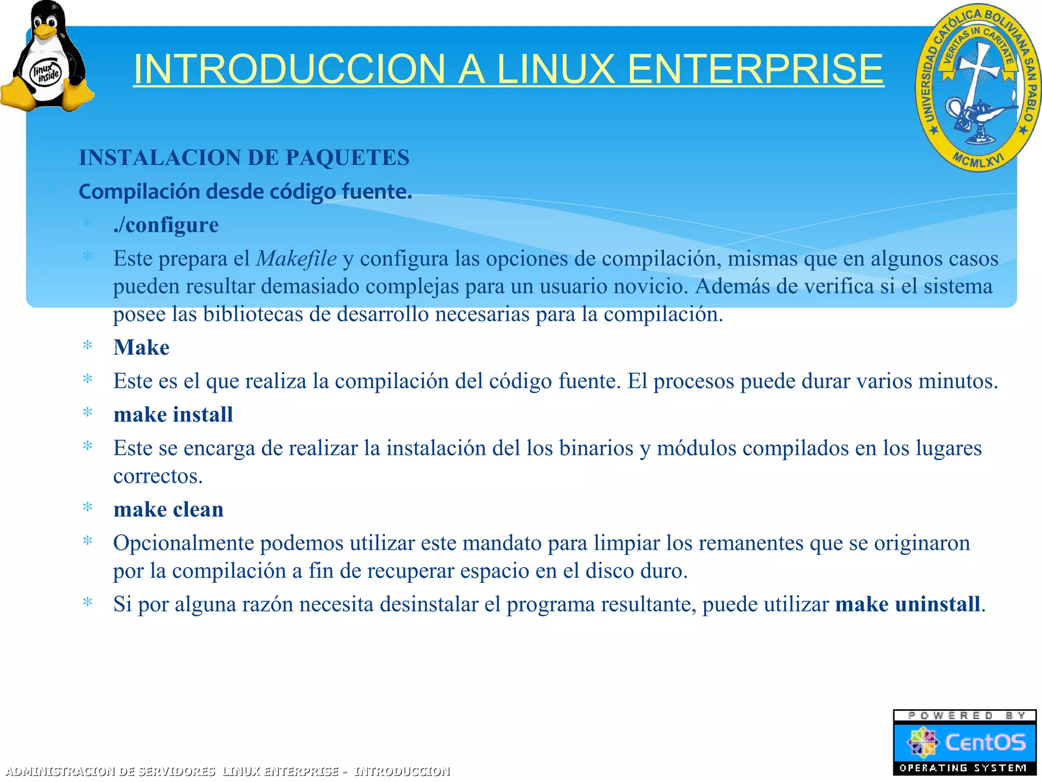INTRODUCCION A LINUX ENTERPRISE
     ∗ INSTALACION DE PAQUETES
     ∗ Compilación desde código fuente.
       ∗ ./configure
       ∗ Este prepara el Makefile y configura las opciones de compilación, mismas que en algunos casos
          pueden resultar demasiado complejas para un usuario novicio. Además de verifica si el sistema
          posee las bibliotecas de desarrollo necesarias para la compilación.
       ∗ Make
       ∗ Este es el que realiza la compilación del código fuente. El procesos puede durar varios minutos.
       ∗ make install
       ∗ Este se encarga de realizar la instalación del los binarios y módulos compilados en los lugares
          correctos.
       ∗ make clean
       ∗ Opcionalmente podemos utilizar este mandato para limpiar los remanentes que se originaron
          por la compilación a fin de recuperar espacio en el disco duro.
       ∗ Si por alguna razón necesita desinstalar el programa resultante, puede utilizar make uninstall.




ADMINISTRACION DE SERVIDORES LINUX ENTERPRISE - INTRODUCCION
 