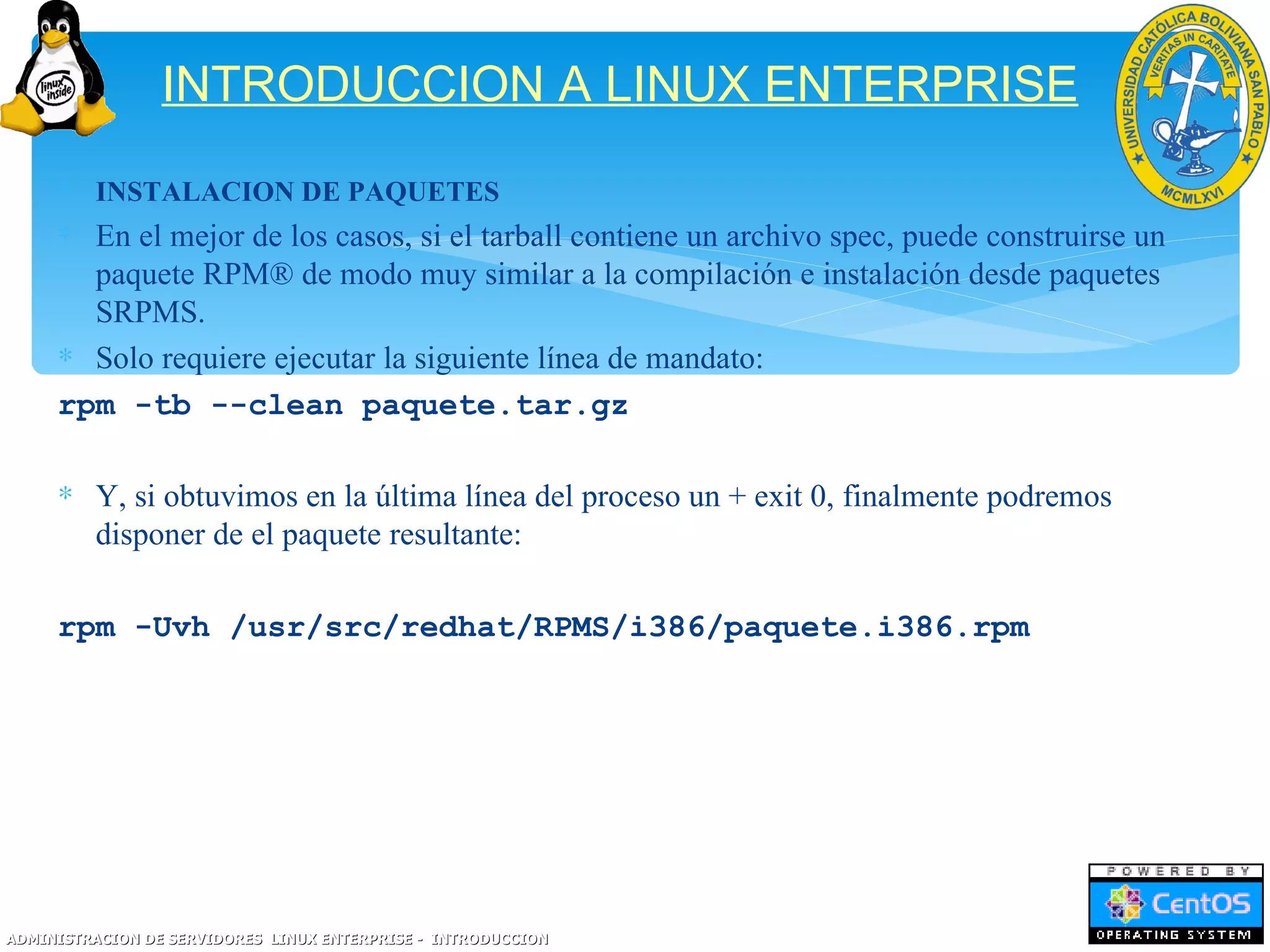 INTRODUCCION A LINUX ENTERPRISE
     ∗ INSTALACION DE PAQUETES
     ∗ En el mejor de los casos, si el tarball contiene un archivo spec, puede construirse un
       paquete RPM® de modo muy similar a la compilación e instalación desde paquetes
       SRPMS.
     ∗ Solo requiere ejecutar la siguiente línea de mandato:
     rpm -tb --clean paquete.tar.gz

     ∗ Y, si obtuvimos en la última línea del proceso un + exit 0, finalmente podremos
       disponer de el paquete resultante:

     rpm -Uvh /usr/src/redhat/RPMS/i386/paquete.i386.rpm




ADMINISTRACION DE SERVIDORES LINUX ENTERPRISE - INTRODUCCION
 