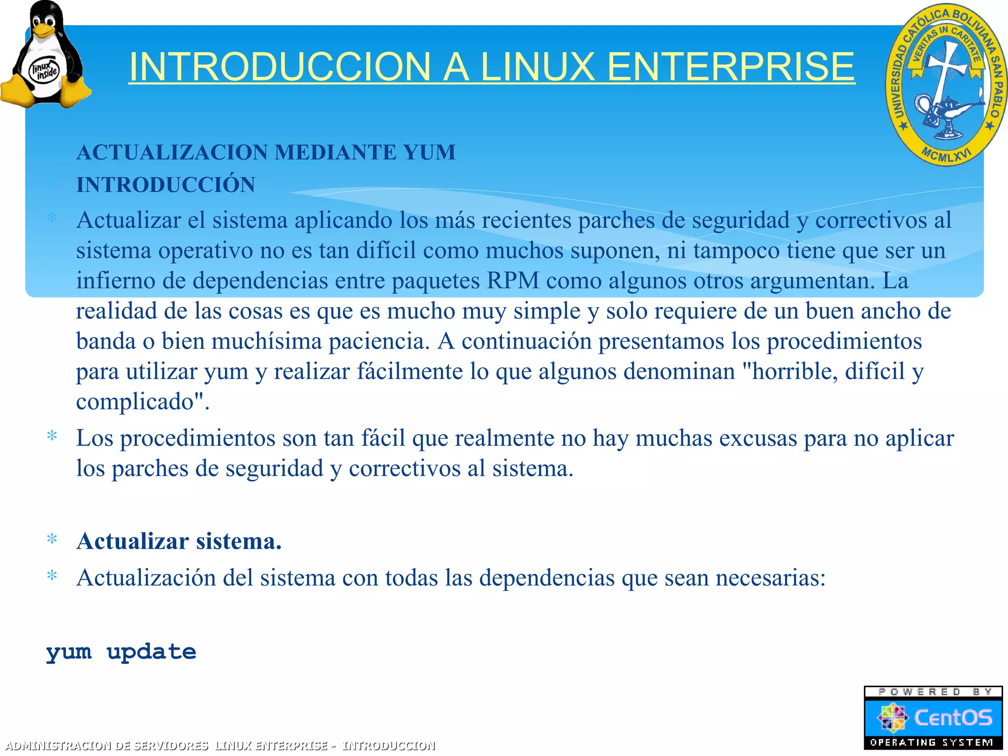 INTRODUCCION A LINUX ENTERPRISE
     ∗ ACTUALIZACION MEDIANTE YUM
     ∗ INTRODUCCIÓN
     ∗ Actualizar el sistema aplicando los más recientes parches de seguridad y correctivos al
       sistema operativo no es tan difícil como muchos suponen, ni tampoco tiene que ser un
       infierno de dependencias entre paquetes RPM como algunos otros argumentan. La
       realidad de las cosas es que es mucho muy simple y solo requiere de un buen ancho de
       banda o bien muchísima paciencia. A continuación presentamos los procedimientos
       para utilizar yum y realizar fácilmente lo que algunos denominan "horrible, difícil y
       complicado".
     ∗ Los procedimientos son tan fácil que realmente no hay muchas excusas para no aplicar
       los parches de seguridad y correctivos al sistema.

     ∗ Actualizar sistema.
     ∗ Actualización del sistema con todas las dependencias que sean necesarias:

     yum update


ADMINISTRACION DE SERVIDORES LINUX ENTERPRISE - INTRODUCCION
 