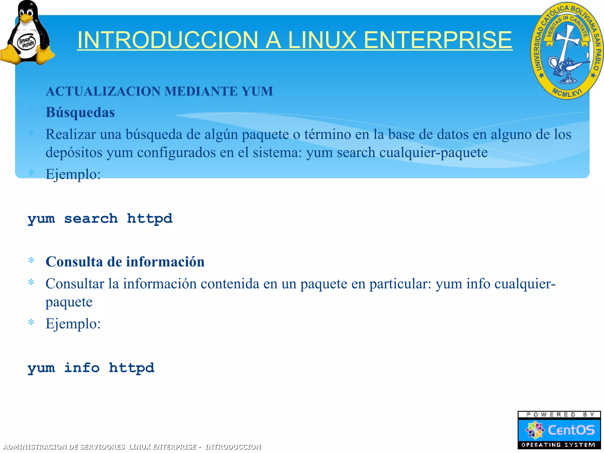 INTRODUCCION A LINUX ENTERPRISE
     ∗ ACTUALIZACION MEDIANTE YUM
     ∗ Búsquedas
     ∗ Realizar una búsqueda de algún paquete o término en la base de datos en alguno de los
       depósitos yum configurados en el sistema: yum search cualquier-paquete
     ∗ Ejemplo:

     yum search httpd

     ∗ Consulta de información
     ∗ Consultar la información contenida en un paquete en particular: yum info cualquier-
       paquete
     ∗ Ejemplo:

     yum info httpd




ADMINISTRACION DE SERVIDORES LINUX ENTERPRISE - INTRODUCCION
 