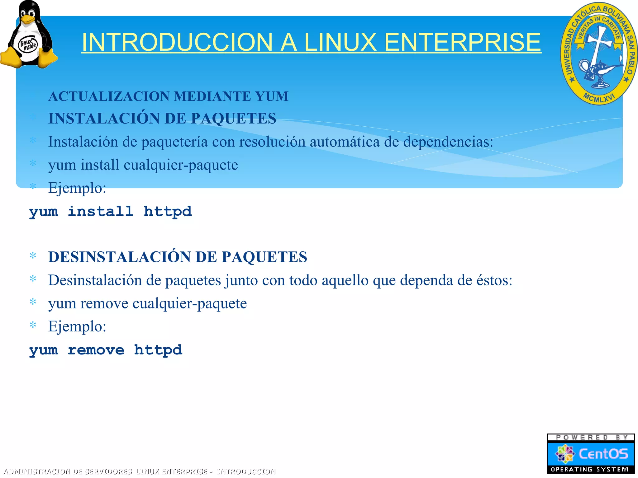 INTRODUCCION A LINUX ENTERPRISE
     ∗ ACTUALIZACION MEDIANTE YUM
     ∗ INSTALACIÓN DE PAQUETES
     ∗ Instalación de paquetería con resolución automática de dependencias:
     ∗ yum install cualquier-paquete
     ∗ Ejemplo:
     yum install httpd

     ∗ DESINSTALACIÓN DE PAQUETES
     ∗ Desinstalación de paquetes junto con todo aquello que dependa de éstos:
     ∗ yum remove cualquier-paquete
     ∗ Ejemplo:
     yum remove httpd




ADMINISTRACION DE SERVIDORES LINUX ENTERPRISE - INTRODUCCION
 