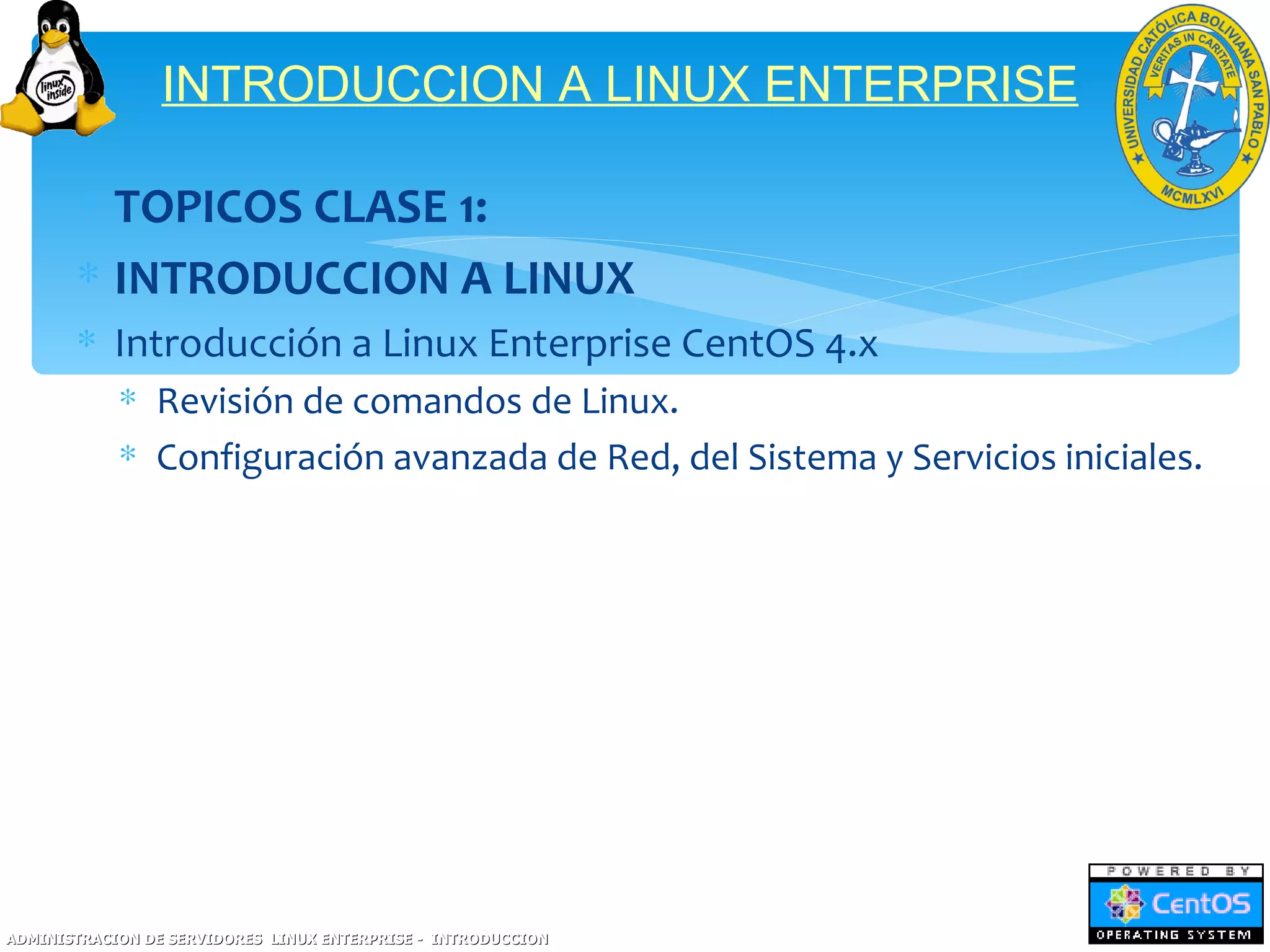 INTRODUCCION A LINUX ENTERPRISE

       ∗ TOPICOS CLASE 1:
       ∗ INTRODUCCION A LINUX
       ∗ Introducción a Linux Enterprise CentOS 4.x
            ∗ Revisión de comandos de Linux.
            ∗ Configuración avanzada de Red, del Sistema y Servicios iniciales.




ADMINISTRACION DE SERVIDORES LINUX ENTERPRISE - INTRODUCCION
 