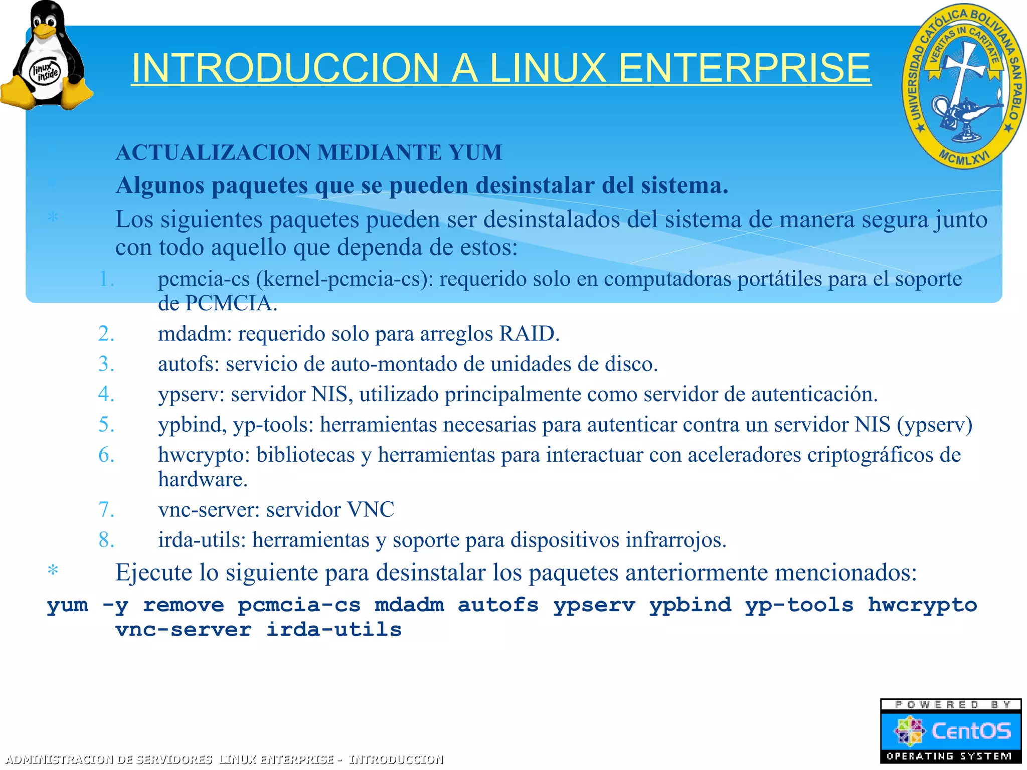 INTRODUCCION A LINUX ENTERPRISE
     ∗         ACTUALIZACION MEDIANTE YUM
     ∗         Algunos paquetes que se pueden desinstalar del sistema.
     ∗         Los siguientes paquetes pueden ser desinstalados del sistema de manera segura junto
               con todo aquello que dependa de estos:
            1.      pcmcia-cs (kernel-pcmcia-cs): requerido solo en computadoras portátiles para el soporte
                    de PCMCIA.
            2.      mdadm: requerido solo para arreglos RAID.
            3.      autofs: servicio de auto-montado de unidades de disco.
            4.      ypserv: servidor NIS, utilizado principalmente como servidor de autenticación.
            5.      ypbind, yp-tools: herramientas necesarias para autenticar contra un servidor NIS (ypserv)
            6.      hwcrypto: bibliotecas y herramientas para interactuar con aceleradores criptográficos de
                    hardware.
            7.      vnc-server: servidor VNC
            8.      irda-utils: herramientas y soporte para dispositivos infrarrojos.
     ∗         Ejecute lo siguiente para desinstalar los paquetes anteriormente mencionados:
     yum -y remove pcmcia-cs mdadm autofs ypserv ypbind yp-tools hwcrypto
          vnc-server irda-utils




ADMINISTRACION DE SERVIDORES LINUX ENTERPRISE - INTRODUCCION
 