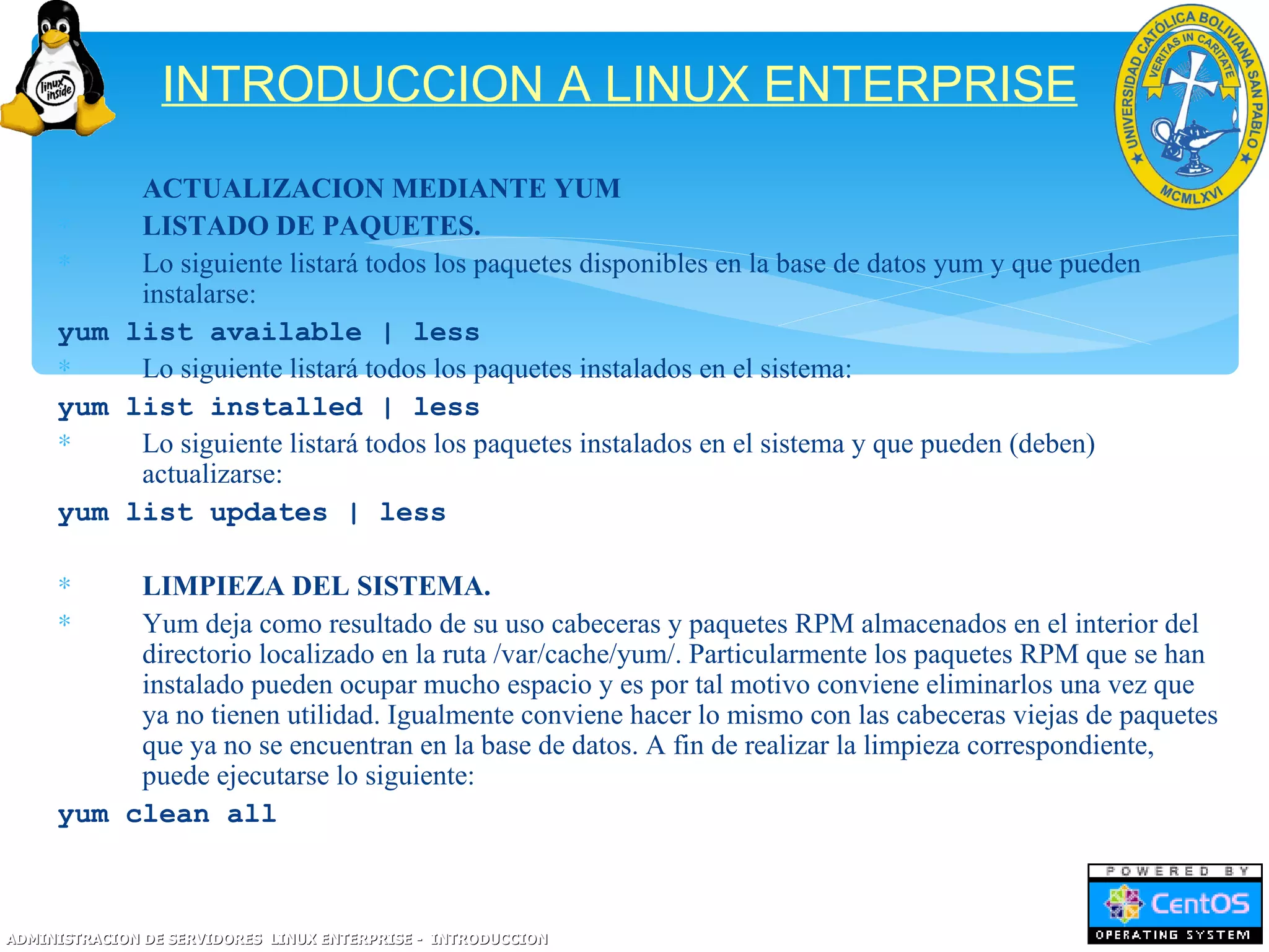 INTRODUCCION A LINUX ENTERPRISE
     ∗    ACTUALIZACION MEDIANTE YUM
     ∗    LISTADO DE PAQUETES.
     ∗    Lo siguiente listará todos los paquetes disponibles en la base de datos yum y que pueden
          instalarse:
     yum list available | less
     ∗    Lo siguiente listará todos los paquetes instalados en el sistema:
     yum list installed | less
     ∗    Lo siguiente listará todos los paquetes instalados en el sistema y que pueden (deben)
          actualizarse:
     yum list updates | less

     ∗    LIMPIEZA DEL SISTEMA.
     ∗    Yum deja como resultado de su uso cabeceras y paquetes RPM almacenados en el interior del
          directorio localizado en la ruta /var/cache/yum/. Particularmente los paquetes RPM que se han
          instalado pueden ocupar mucho espacio y es por tal motivo conviene eliminarlos una vez que
          ya no tienen utilidad. Igualmente conviene hacer lo mismo con las cabeceras viejas de paquetes
          que ya no se encuentran en la base de datos. A fin de realizar la limpieza correspondiente,
          puede ejecutarse lo siguiente:
     yum clean all



ADMINISTRACION DE SERVIDORES LINUX ENTERPRISE - INTRODUCCION
 