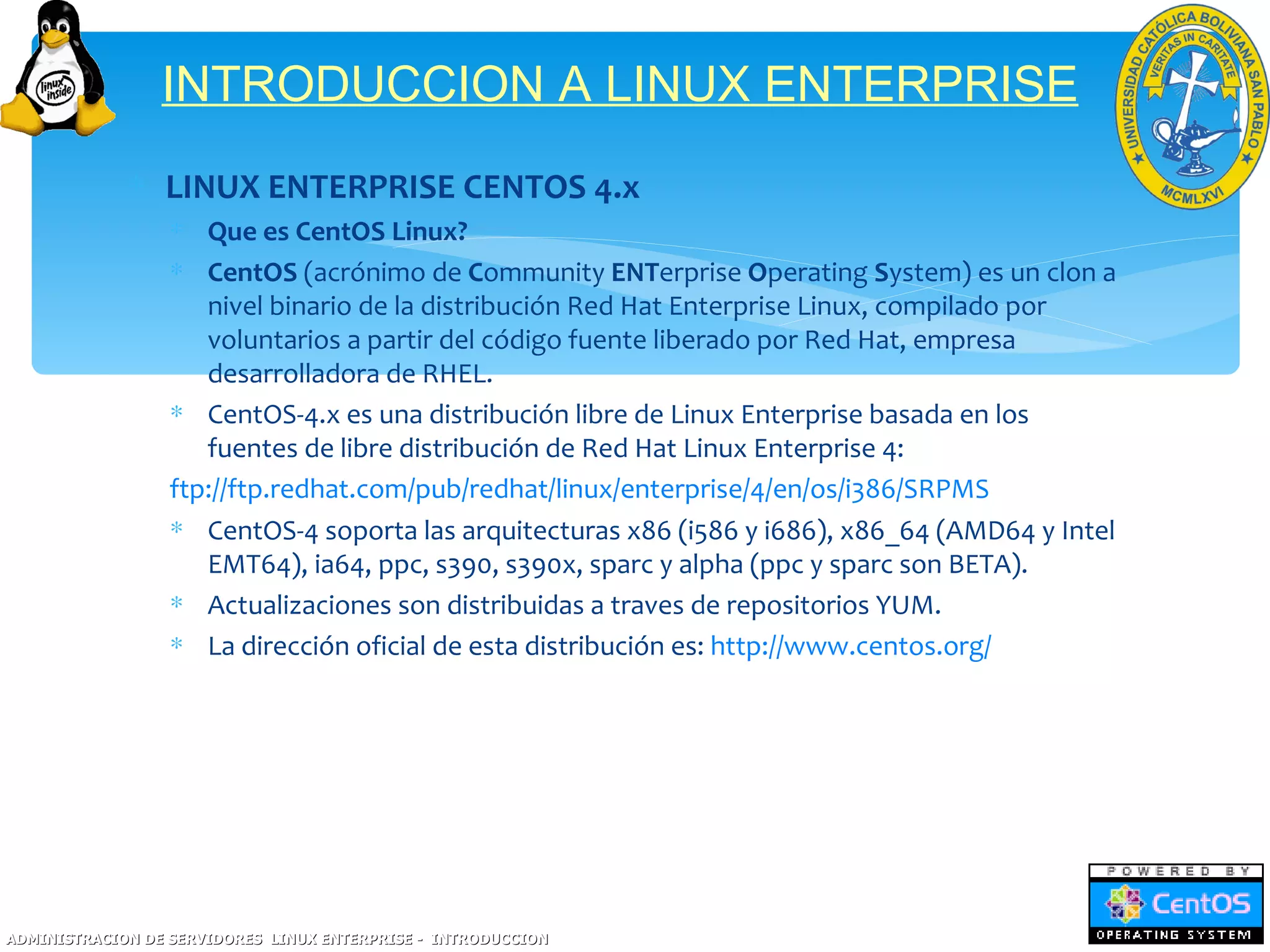 INTRODUCCION A LINUX ENTERPRISE
             ∗ LINUX ENTERPRISE CENTOS 4.x
                  ∗ Que es CentOS Linux?
                  ∗ CentOS (acrónimo de Community ENTerprise Operating System) es un clon a
                     nivel binario de la distribución Red Hat Enterprise Linux, compilado por
                     voluntarios a partir del código fuente liberado por Red Hat, empresa
                     desarrolladora de RHEL.
                  ∗ CentOS-4.x es una distribución libre de Linux Enterprise basada en los
                     fuentes de libre distribución de Red Hat Linux Enterprise 4:
                  ftp://ftp.redhat.com/pub/redhat/linux/enterprise/4/en/os/i386/SRPMS
                  ∗ CentOS-4 soporta las arquitecturas x86 (i586 y i686), x86_64 (AMD64 y Intel
                     EMT64), ia64, ppc, s390, s390x, sparc y alpha (ppc y sparc son BETA).
                  ∗ Actualizaciones son distribuidas a traves de repositorios YUM.
                  ∗ La dirección oficial de esta distribución es: http://www.centos.org/




ADMINISTRACION DE SERVIDORES LINUX ENTERPRISE - INTRODUCCION
 