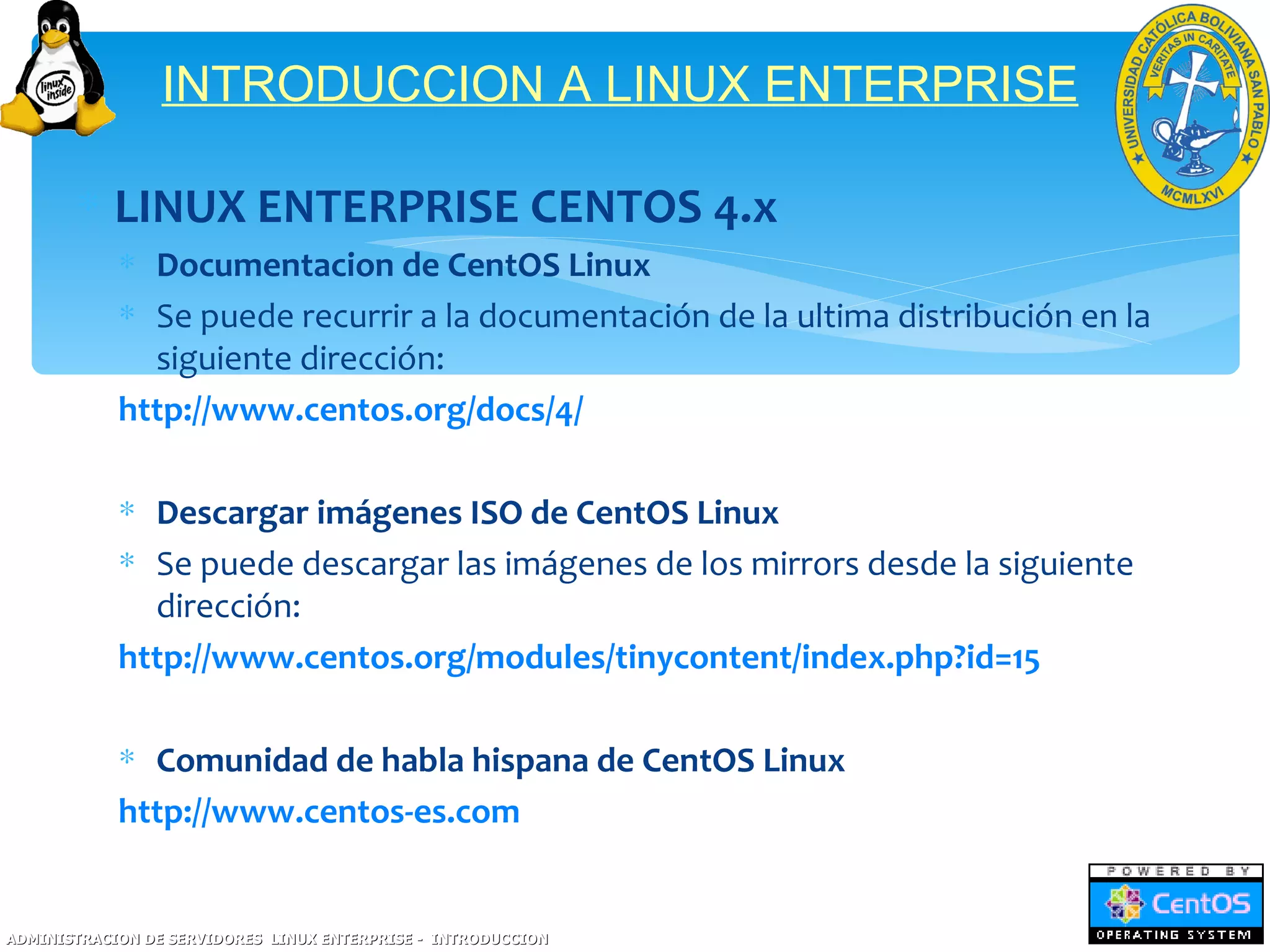 INTRODUCCION A LINUX ENTERPRISE

       ∗ LINUX ENTERPRISE CENTOS 4.x
            ∗ Documentacion de CentOS Linux
            ∗ Se puede recurrir a la documentación de la ultima distribución en la
              siguiente dirección:
            http://www.centos.org/docs/4/

            ∗ Descargar imágenes ISO de CentOS Linux
            ∗ Se puede descargar las imágenes de los mirrors desde la siguiente
              dirección:
            http://www.centos.org/modules/tinycontent/index.php?id=15

            ∗ Comunidad de habla hispana de CentOS Linux
            http://www.centos-es.com


ADMINISTRACION DE SERVIDORES LINUX ENTERPRISE - INTRODUCCION
 
