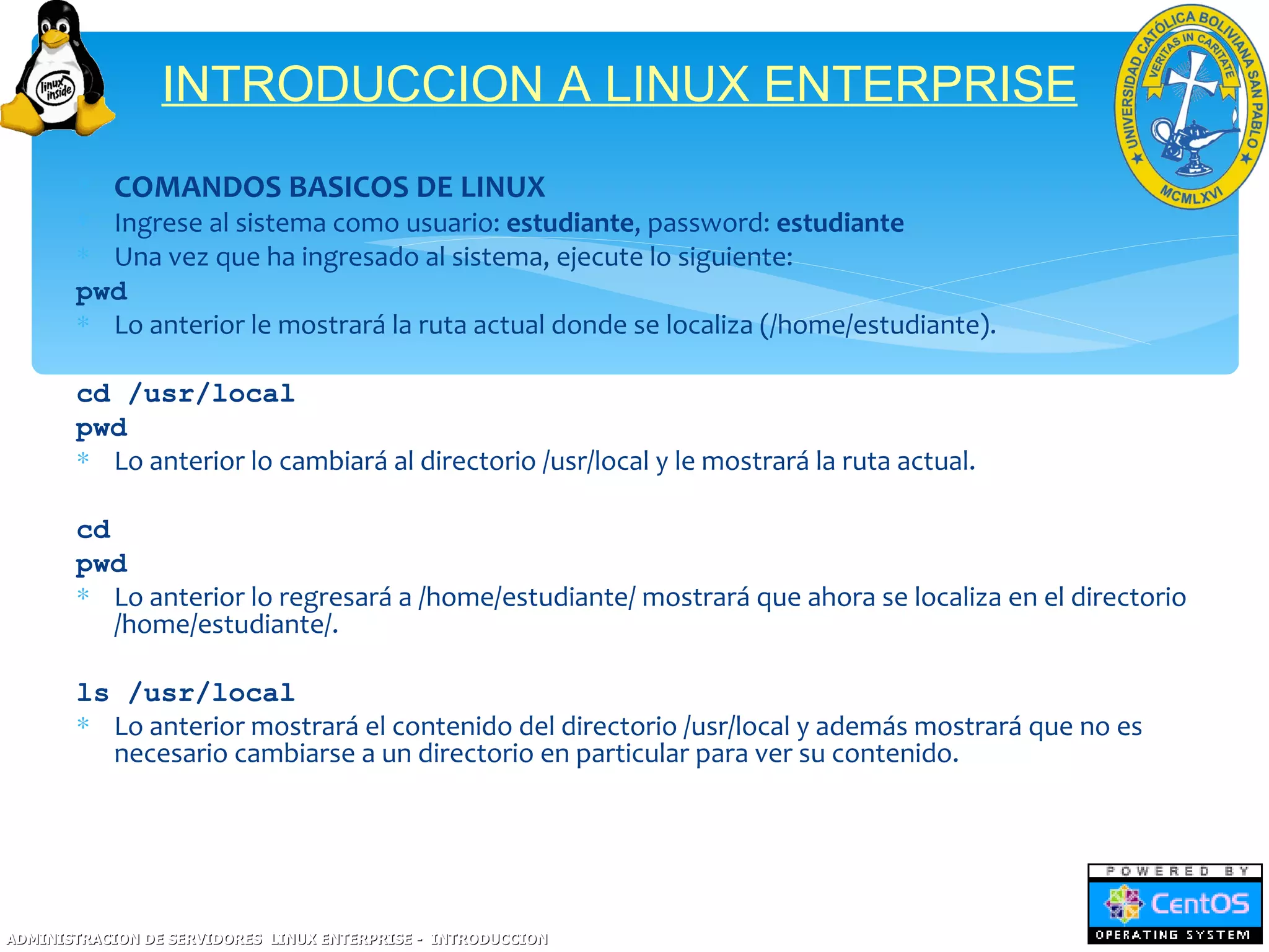 INTRODUCCION A LINUX ENTERPRISE
       ∗ COMANDOS BASICOS DE LINUX
       ∗ Ingrese al sistema como usuario: estudiante, password: estudiante
       ∗ Una vez que ha ingresado al sistema, ejecute lo siguiente:
       pwd
       ∗ Lo anterior le mostrará la ruta actual donde se localiza (/home/estudiante).

       cd /usr/local
       pwd
       ∗ Lo anterior lo cambiará al directorio /usr/local y le mostrará la ruta actual.

       cd
       pwd
       ∗ Lo anterior lo regresará a /home/estudiante/ mostrará que ahora se localiza en el directorio
          /home/estudiante/.

       ls /usr/local
       ∗ Lo anterior mostrará el contenido del directorio /usr/local y además mostrará que no es
         necesario cambiarse a un directorio en particular para ver su contenido.




ADMINISTRACION DE SERVIDORES LINUX ENTERPRISE - INTRODUCCION
 