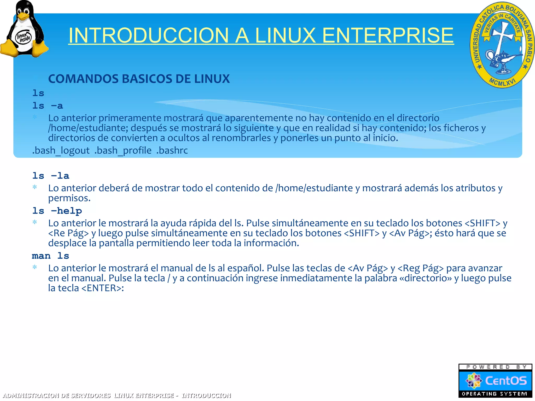 INTRODUCCION A LINUX ENTERPRISE
       ∗ COMANDOS BASICOS DE LINUX
       ls
       ls –a
       ∗ Lo anterior primeramente mostrará que aparentemente no hay contenido en el directorio
           /home/estudiante; después se mostrará lo siguiente y que en realidad si hay contenido; los ficheros y
           directorios de convierten a ocultos al renombrarles y ponerles un punto al inicio.
       .bash_logout .bash_profile .bashrc

       ls –la
       ∗ Lo anterior deberá de mostrar todo el contenido de /home/estudiante y mostrará además los atributos y
          permisos.
       ls –help
       ∗ Lo anterior le mostrará la ayuda rápida del ls. Pulse simultáneamente en su teclado los botones <SHIFT> y
          <Re Pág> y luego pulse simultáneamente en su teclado los botones <SHIFT> y <Av Pág>; ésto hará que se
          desplace la pantalla permitiendo leer toda la información.
       man ls
       ∗ Lo anterior le mostrará el manual de ls al español. Pulse las teclas de <Av Pág> y <Reg Pág> para avanzar
          en el manual. Pulse la tecla / y a continuación ingrese inmediatamente la palabra «directorio» y luego pulse
          la tecla <ENTER>:




ADMINISTRACION DE SERVIDORES LINUX ENTERPRISE - INTRODUCCION
 