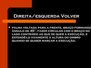 Direita/esquerda Volver
 palma voltada para a frente, braço formando
ângulo de 45°, fazer círculos com o braço do
lado contrário ao que se quer a execução, e
estendê-lo vivamente á altura do ombro
quando se quiser marcar a execução.
 