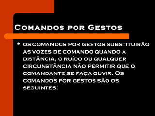 Comandos por Gestos
 os comandos por gestos substituirão
as vozes de comando quando a
distância, o ruído ou qualquer
circunstância não permitir que o
comandante se faça ouvir. Os
comandos por gestos são os
seguintes:
 