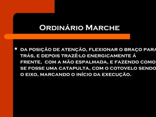 Ordinário Marche
 da posição de atenção, flexionar o braço para
trás, e depois trazê-lo energicamente á
frente, com a mão espalmada, e fazendo como
se fosse uma catapulta, com o cotovelo sendo
o eixo, marcando o início da execução.
 