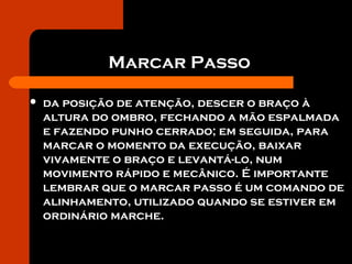 Marcar Passo
 da posição de atenção, descer o braço à
altura do ombro, fechando a mão espalmada
e fazendo punho cerrado; em seguida, para
marcar o momento da execução, baixar
vivamente o braço e levantá-lo, num
movimento rápido e mecânico. É importante
lembrar que o marcar passo é um comando de
alinhamento, utilizado quando se estiver em
ordinário marche.
 
