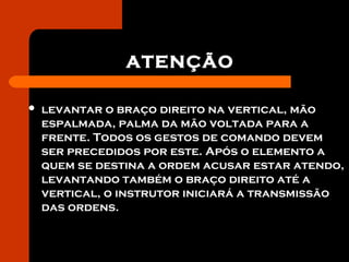 ATENÇÃO
 levantar o braço direito na vertical, mão
espalmada, palma da mão voltada para a
frente. Todos os gestos de comando devem
ser precedidos por este. Após o elemento a
quem se destina a ordem acusar estar atendo,
levantando também o braço direito até a
vertical, o instrutor iniciará a transmissão
das ordens.
 