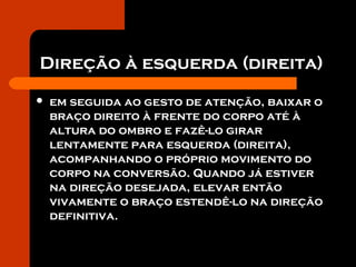 Direção à esquerda (direita)
 em seguida ao gesto de atenção, baixar o
braço direito à frente do corpo até à
altura do ombro e fazê-lo girar
lentamente para esquerda (direita),
acompanhando o próprio movimento do
corpo na conversão. Quando já estiver
na direção desejada, elevar então
vivamente o braço estendê-lo na direção
definitiva.
 