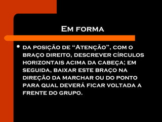 Em forma
 da posição de “Atenção”, com o
braço direito, descrever círculos
horizontais acima da cabeça; em
seguida, baixar este braço na
direção da marchar ou do ponto
para qual deverá ficar voltada a
frente do grupo.
 