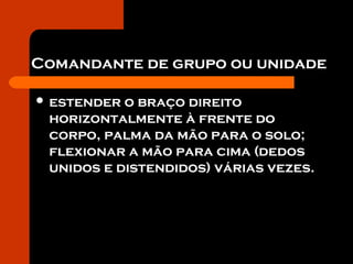 Comandante de grupo ou unidade
 estender o braço direito
horizontalmente à frente do
corpo, palma da mão para o solo;
flexionar a mão para cima (dedos
unidos e distendidos) várias vezes.
 