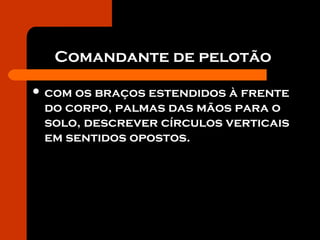 Comandante de pelotão
 com os braços estendidos à frente
do corpo, palmas das mãos para o
solo, descrever círculos verticais
em sentidos opostos.
 