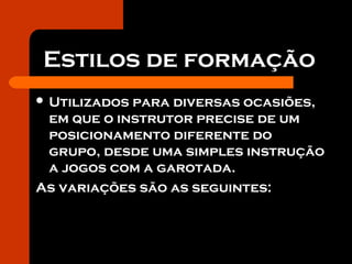 Estilos de formação
 Utilizados para diversas ocasiões,
em que o instrutor precise de um
posicionamento diferente do
grupo, desde uma simples instrução
a jogos com a garotada.
As variações são as seguintes:
 