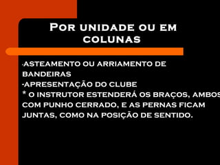 Por unidade ou em
colunas
-asteamento ou arriamento de
bandeiras
-apresentação do clube
* o instrutor estenderá os braços, ambos
com punho cerrado, e as pernas ficam
juntas, como na posição de sentido.
 