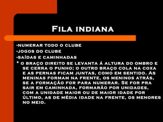 Fila indiana
-numerar todo o clube
-jogos do clube
-saídas e caminhadas
* o braço direito se levanta á altura do ombro e
se cerra o punho; o outro braço cola na coxa
e as pernas ficam juntas, como em sentido. As
meninas formam na frente, os meninos atrás,
se a formação for para numerar. Se for pra
sair em caminhada, formarão por unidades,
com a unidade maior ou de maior idade por
último, as de média idade na frente, os menores
no meio.
 