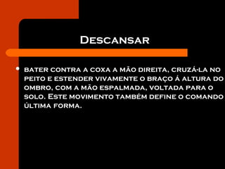 Descansar
 bater contra a coxa a mão direita, cruzá-la no
peito e estender vivamente o braço á altura do
ombro, com a mão espalmada, voltada para o
solo. Este movimento também define o comando
última forma.
 
