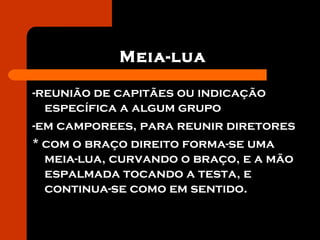 Meia-lua
-reunião de capitães ou indicação
específica a algum grupo
-em camporees, para reunir diretores
* com o braço direito forma-se uma
meia-lua, curvando o braço, e a mão
espalmada tocando a testa, e
continua-se como em sentido.
 