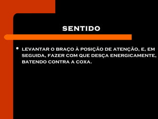 sentido
 levantar o braço à posição de atenção, e, em
seguida, fazer com que desça energicamente,
batendo contra a coxa.
 